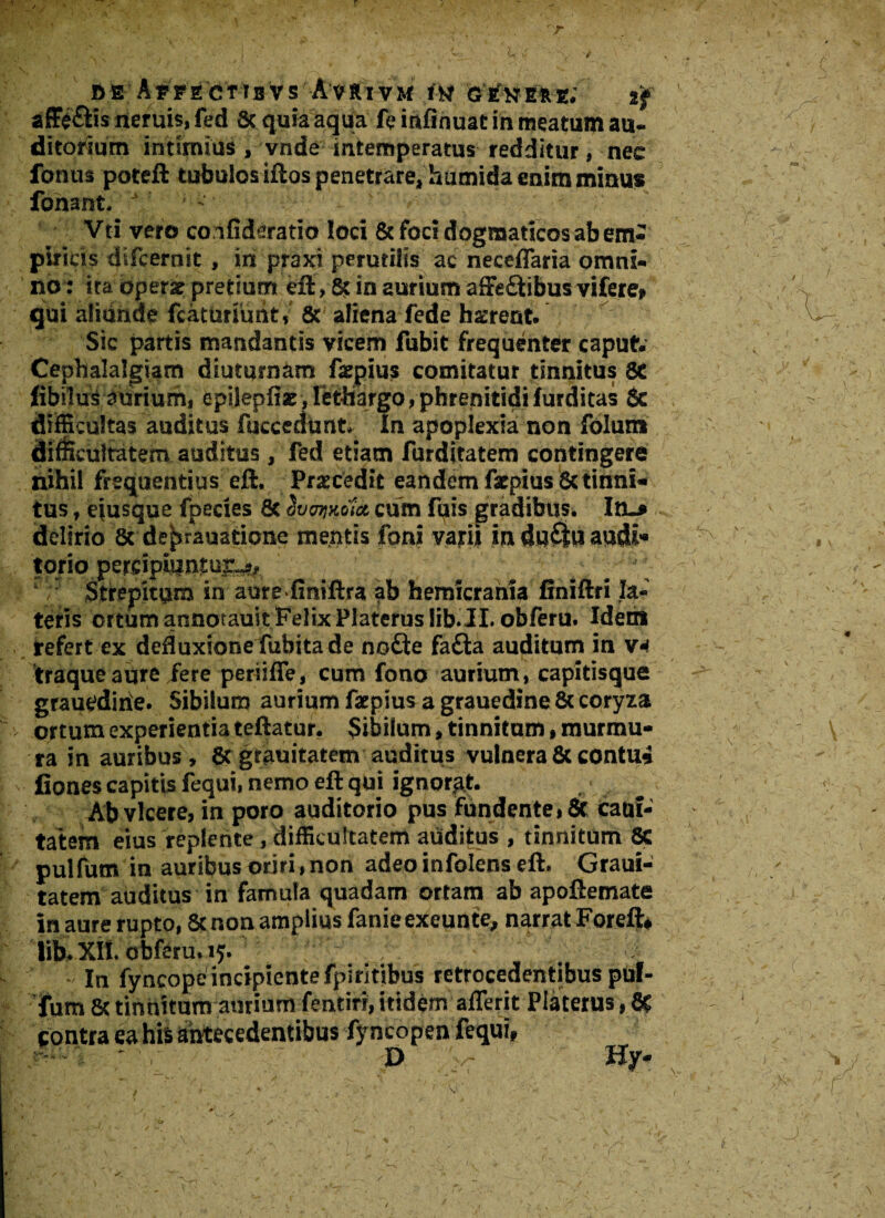 fiE AyFECtTBVs Avrxvm fw genere; tf affe&is neruis, fed Sc quia aqua fe mfinuat in meatum au¬ ditorium intimius , ynde intemperatus redditur, nec fonus poteft tubulos iftos penetrare, humida enim minus fonant, ^ ^ “ Vti vero confideratio loci & foci dogmaticos ab em¬ piricis difcernit , in praxi perutilis ac neceflaria omni¬ no: ita oper& pretium eft > 8c in aurium affeftibus vifere, qui aliunde fcaturiuntV St aliena fede h^rent. Sic partis mandantis vicem fubit frequenter caput Cephalalgiam diuturnam ftepius comitatur tinnitus 8C libitus aurium, epilepliac> letilargo»phrenitidi furditas 6c difficultas auditus fuccedunt In apoplexia non folun» difficultatem auditus, fed etiam furditatem contingere nihil frequentius eft. Praecedit eandem farpiusSc tinni¬ tus , ejusque fpecies & Svavttdfa cum fuis gradibus. In~* delirio 8c de^rauatione mentis foni vatii induftuaudi* tpriojjercipiuntui^ # ^ # ,J; Strepitum in aure finiftra ab hemicrania finiftri Ia-' teris ortum annotauit FelixPlateruslib.il. obferu, Idem refert ex defluxione fubita de no£te fafta auditum in V4 traqueaure fere periifTe, cum fono aurium, capitisque grauedirie. Sibilum aurium farpius a grauedine & coryza ortum experientia teftatur. Sibilum f tinnitum, murmu¬ ra in auribus, St gtauitatem auditus vulnera & contui fiones capitis fequi, nemo eft qui ignorat. Ab vicere, in poro auditorio pus Fundente, Sc cauf- tatem eius replente, difficultatem audifus , tinnitum Sc pulfum in auribus oriri,non adeo infolens eft, Graui- tatem auditus in famula quadam ortam ab apoftemate in aure rupto, 8t non amplius fanieexeunte, narrat Foreft* lib. XII. obferu, iy. - In fyncope incipiente fpirltibus retrocedentibus puf- fum St tinnitum aurium fentiri, itidem afferit Platerus, 1% contra ea his antecedentibus fyncopen fequi, £> c Hy-