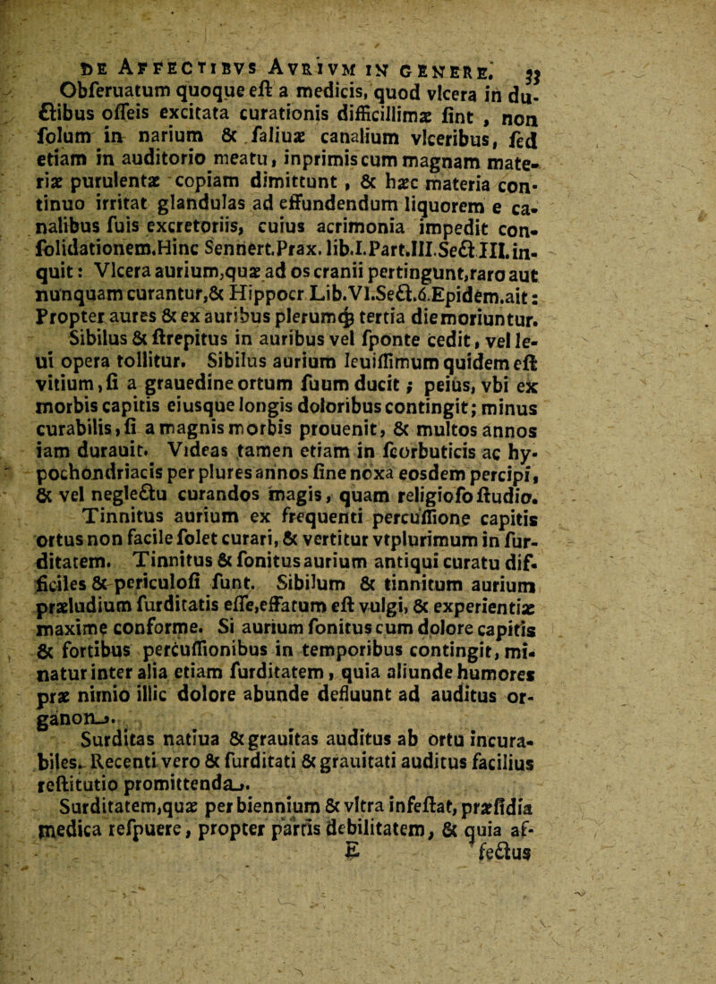 Obferuatum quoque eft a medicis, quod vlcera iri du- £Hbus ofleis excitata curationis difficillimae fint , non Polum iu narium Sc .faliuae canalium vlceribus, fed etiam in auditorio meatu, inprimiscum magnam mate¬ riae purulentae copiam dimittunt, 8c hxc materia con¬ tinuo irritat glandulas ad effundendum liquorem e ca¬ nalibus fuis excretoriis, cuius acrimonia impedit con- folidationem.Hinc Senriert.Prax. lib.I.Part.III.Seft III.in¬ quit : Vlcera aurium,quae ad os cranii pertingunt,raro aut nunquam curantur,& Hippocr Lib. VI.SedT&Epidem.ait: Propter.aures & ex auribus plerumq? tertia diemoriuntur. Sibilus & ftrepitus in auribus vel fponte cedit, vel le- ui opera tollitur. Sibilus aurium Ieuiffimum quidem eft vitium, fi a grauedine ortum fuum ducit; peius, vbi ek morbis capitis eiusque longis doloribus contingit; minus curabilis, fi a magnis morbis prouenit, & multos annos iam durauit. Videas tamen etiam in fcorbuticis ac hy¬ pochondriacis per plures annos fine noxa eosdem percipi, & vel negle&u curandos magis, quam religiofoftudio. Tinnitus aurium ex frequenti percufTione capitis ortus non facile folet curari, & vertitur vtplurimum in fur- ditatem. Tinnitus & fonitus aurium antiqui curatu dif¬ ficiles & periculofi funt. Sibilum & tinnitum aurium» pradudium furditatis efle,effatum eft vulgi, 5c experientiae maxime conforme. Si aurium fonitus cum dolore capitis & fortibus percuffionibus in temporibus contingit, mi¬ natur inter alia etiam furditatem, quia aliunde humores prae nimio illic dolore abunde defluunt ad auditus or- ganon-j. Surditas natiua &grauitas auditus ab ortu incura¬ biles, Recenti vero 8c furditati 8cgrauitati auditus facilius reftitutio promittenda^. Surditatem,quae per biennium & vitra infeftat, prarfidia medica refpuere, propter partis debilitatem, & quia af-