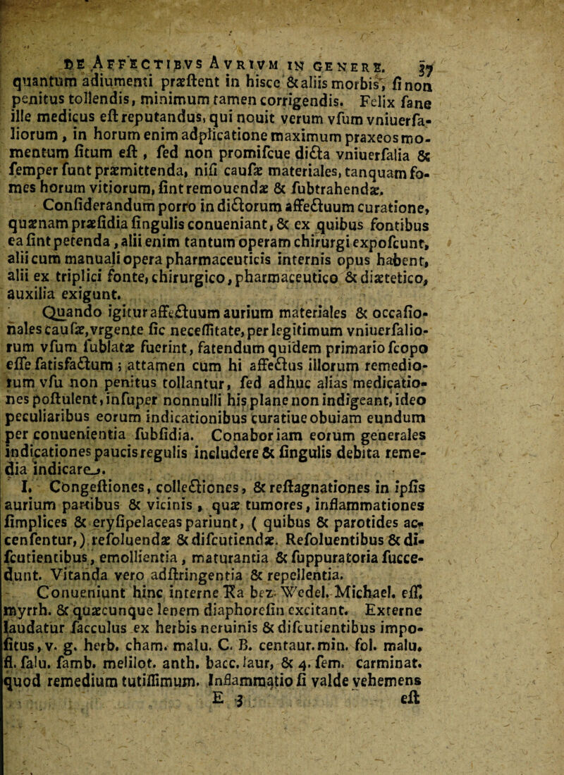 quantum adiumenti proflent in hisce & aliis morbis, fi non penitus tollendis, minimum tamen corrigendis. Felix fane ille medicus eft reputandus, qui nouit yerum vfum vniuerfa- liorum, in horum enim adpiicatione maximum praxeos mo¬ mentum fitum eft , fed non promifcue di£ta vniuerfalia 5c femperfunt promittenda, nifl caufo materiales, tanquam fo¬ mes horum vitiorum, fint remouendo & fubtrahendo. Confiderandum porro in di&oruro affe&uum curatione, quonamprofidiafingulisconueniant, St ex quibus fontibus ea fint petenda, alii enim tantum operam chirurgi expofcunt, alii cum manuali opera pharmaceuticis internis opus habent, alii ex triplici fonte,chirurgico,pharmaceutico &diotetico, auxilia exigunt. Quando igitur affc&uum aurium materiales & occafio- nales caufo, vrgente fic neceflitate, per legitimum vniuerfalio- rum vfum fublato fuerint, fatendum quidem primariofcopo effe fatisfaftum ; attamen cum hi affeftus illorum remedio¬ rum vfu non penitus tollantur, fed adhuc alias medicatio¬ nes poftulent, Fnfuper nonnulli hi$ plane non indigeant, ideo peculiaribus eorum indicationibus curatiueobuiam eundum per conuenientia fubfidia. Conabor iam eorum generales indicationes paucis regulis includere & Angulis debita reme¬ dia indicare_>. I. Cbngeftiones, colle£liones. St reftagnationes in ipfis aurium partibus 8c vicinis , quo tumores, inflammationes fimplices 8t eryfipelaceaspariunt, ( quibus 8c parotides ac,* cenfentur,) refoluendo Scdifcutiendo. Refoluentibus 8cdi- fcutientibus, emollientia, maturantia St fuppuratoria fucce- dunt. Vitanda vero adftringentia & repellentia. Coriueniunt hinc interne Ka bez Wedel. Michaeh eflT* myrrh. 8t quocunque lenem diaphorefin excitant. Externe laudatur facculus ex herbis neruinis & d i fcu nentibus impo¬ litus^. g. herb. cham. malu. C. B. centaur.min. fol. malu* fl. fa!u. famb. melilot. anth. bacc.laur, 8c 4, fem. carminat, quod remedium tutiifimum. Inflammatio fi valde vehemens E «j eft