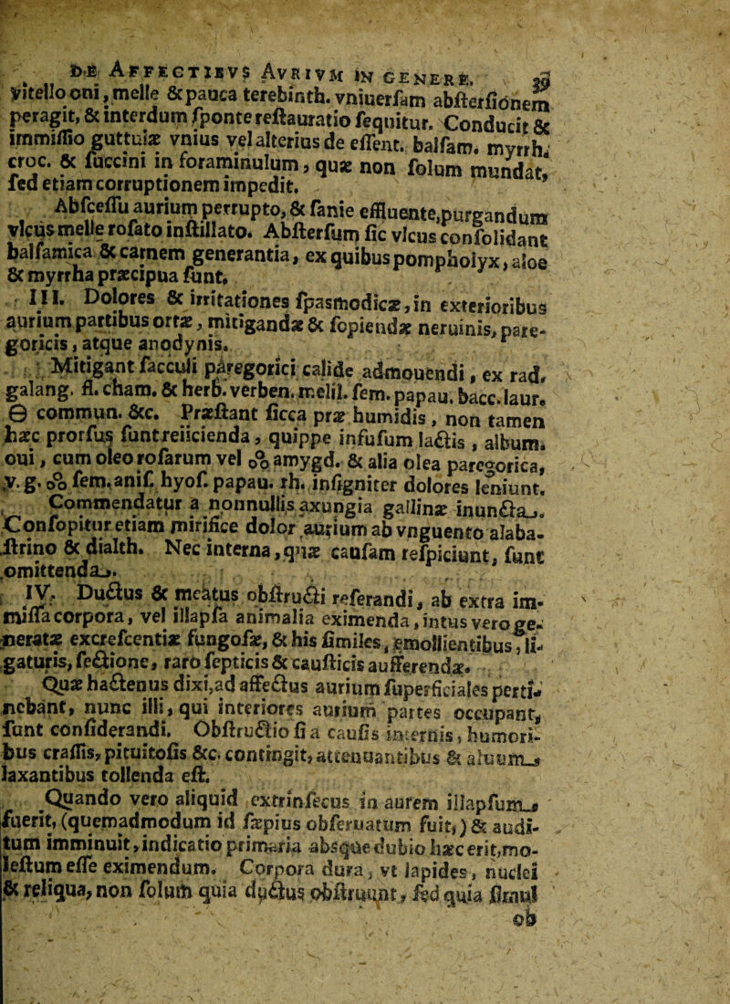 Vitello oni, meile & pauca terebinth. vniuerfam abfterfionem peragit, & interdum fponte reftauratio fequitur. Conducit & immiffioguttul* vnius vel alterius de effent. balfam. my/rh» croc. 8t fuccim in forammulum, qu* non folum mundat» fed etiam corruptionem impedit Abfceffu auriuip perrupto, & fanie effluente.purgandum vicus meile rofato inftillato. Abfterfum fic vicus confoiidant balfamica & carnem generanda, ex quibus pompholyx ,aSoe & myrrha praecipua funt. III. Dolores 8c irritationes fpasmodic*,in exterioribus aurium partibus ortae, mitigandae 8c fopietidae neruinis, pare- goricis, afcjue anodyniSa * Mitigant facculi piiregoricj calide admouendi, ex rad, galang. fl. cham. & herb. verben. rr.elil. fem. papau. bacc. laur. © commun. &c. Pracftant ficca prae humidis, non tamen fcaec prorfus funtreiicienda, quippe infufum laftis , album, om, cum oleo rofarum vel 0°o amygd. & alia olea paregorica, <fbfem.anili hyof.papau. rh. infigniter dolores leniunt. , Commendatur a nonnullis axungia gallinae inunda,. Confopitur etiam mirifice dolor aurium ab vnguento alaba. lirino 8t dialtb. Nec interna,quae caufam refpiciunt, funt omittenda.». ...... , i }¥' Dudus & meatus obftrudi referandi, ab extra im* miffa corpora, vel illapfa animalia eximenda, intus vero gec «erat* excrefcenti* fungof*, & his limiles, emollientibusTli- gaturis,fefitione, rarofepticis&caullicisaufferendaE. Qu* ha&enus dixi,ad affe&us aurium fuperficiales perti* nebant, nunc illi, qui interiores aurium partes occupant, funt confiderandi. Obflru&io fi a caulis internis, humori- bus cralfis,pituitofis &c. contingit, attenuantibus & ahniAL» laxantibus tollenda eft. Quando vero aliquid cxtrinfecus in aurem illapfum_» fuerit,(quemadmodum id /aepius obferuatum fuit,>6t audi¬ tum imminuit, indicatio primaria absque dubio lisec erit, mo- leftum efle eximendum. Corpora dura, vt Iapides, nuclei & reliqua, non folum quia du&m «Mriumt»kd quia fimwl - ' V' ' ' ob