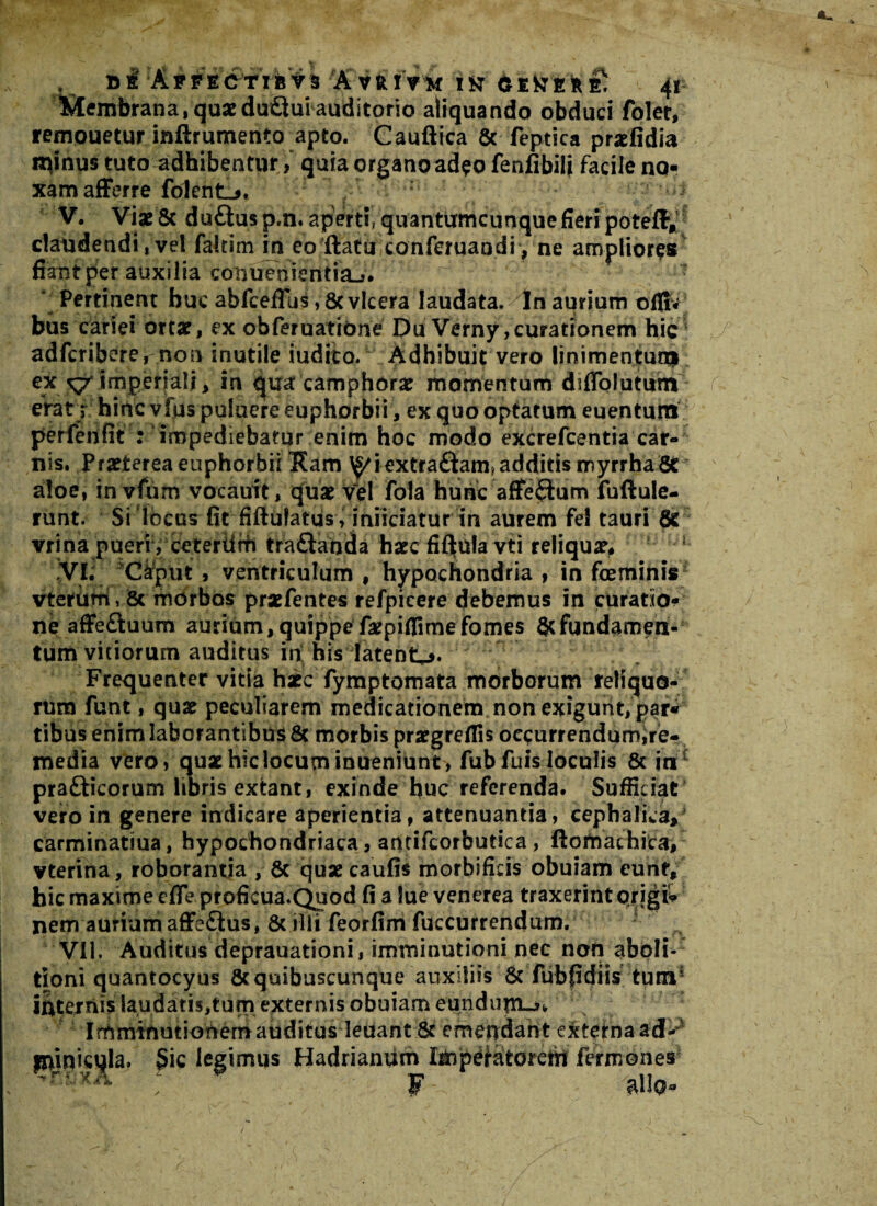 »lrAfFEC'TiBvi 'AVftmf iar 6EttEfc£ 4r Membrana, quae du£tui auditorio aliquando obduci folet, remouetur inftrumento apto. Cauftica 8c feptica praefidia minus tuto adhibentur, quia organo ad^o fenfibili facile no¬ xam afferre folenL^. i V. ViaeSc du£lusp,n. aperti, quantumcunque fieri poteff; claudendi,vel fakim in eo ftatu conferuandi, ne ampliores fiant per auxilia conuemeritinJ* 1 Pertinent huc abfceffus ,8cvlcera laudata. In aurium ofii« bus cariei ortae, ex obferuatione Du Verny,curationem hic adfcriberernon inutile ludito. Adhibuit vero linimentum ex ^/imperiali, in qua camphorae momentum dsffolutum erat; hinc vfus puiuere euphor bii, ex quo optatum euenturti perfenfit : impediebatur enim hoc modo excrefcentia car¬ nis. Praeterea euphorbii Ham ^iextraftam?additis myrrhaSt aloe, invium vocauit, quae vel fola hunc affedum fuftule- runt. Si locus fit fifiufatusyiniiciatur m aurem fel tauri & vrina pueri, ceteriiffi tra£tanda haec fifltula vti reliquae, j VI. Caput , ventriculum , hypochondria , in feminis vterum, & morbos praefentes refpicere debemus in curatio¬ ne affeftuum aurium,quippefaepiflimefomes 8cfundamen¬ tum vitiorum auditus in his latent^. Frequenter vitia hic fymptomata morborum reliquo¬ rum funt, quae peculiarem medicationem non exigunt, par¬ tibus enim laborantibus & morbis prargreflis oeeurrendumire- media vero, quae hic locum inueniunt, fub fuis loculis & in pra&icorum libris extant, exinde huc referenda. Sufficiat vero in genere indicare aperientia, attenuantia, cephalica, carminatiua, hypochondriaca, antifcorbutica, ftomathica, vterina, roborantia , Sc quaecaufis morbifkis obuiam eunf, hic maxime effe proficua.Quod fi a lue venerea traxerint prigii nem aurium affe£lus, 8c illi feorfim fuccurrendum. VII. Auditus deprauationi, imminutioni nec non aboli¬ tioni quantocyus & quibuscunque auxiliis Sc fubfidiis tum1 internis laudatis,tum externis obuiam eundupLj,, Irnminutiohemauditus leuant 8c emendant externa ad-4 fninicqla. §ic legimus Hadriamim Imp^atoreth fermones