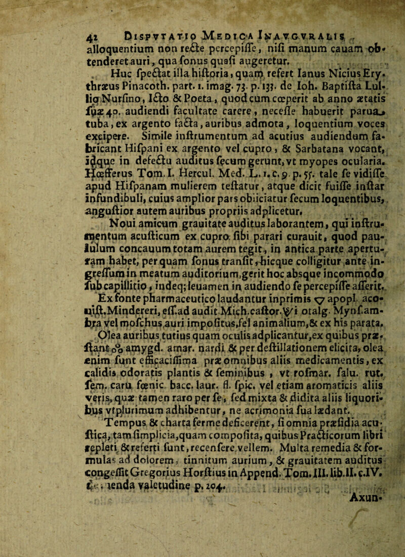 41 DlSPVT ATIO Medioa ItfA VG VR AL1S; ,f alloquendum non re£le percepifTe, nifi manum cauarn ob- tenderet auri, qua fonusquafi augeretur. Huc fpeftat illahiftoria,quarn refert Ianus NidusEry. thratus Pinacoth. part. i. imag. 7$. p. 13?. de.Ioh. Baptifta Lul- liaNurfino, l£lo & Poeta, quod cum coeperit ab anno artatis £0240. audiendi facultate carere, necefle habuerit parui* tuba,ex argento fa£ta,auribus admota, loquendum voces excipere. Simile inftrumentum ad acutius audiendum fa¬ bricant Hifpani ex argento vel cupro, & Sarbatana vocant, i$que in defeftu auditus fecum gerunt, vt myopes ocularia. Hoefferus Tom.I. Hercul. Med. L, r.c.p.p^f. tale fevidiffe apud Hifpanam mulierem teftatur, atque dicit fuiffe inftar infundibuli, cuius amplior pars obiiciatur fecum loquentibus, anguftior autem auribus propriis adplicetur# Noui amicum grauitate auditus laborantem, qui inftru- rnentum acufticum ex cupro: fibi parari curauit, quod pau¬ lulum concauum totam aurem tegit , in andca parte apertu¬ ram habet, perquam fonus tranlitrhicque colligitur ante in- greflura in meatum auditorium,gerit hoc absque incommodo fubcapillitio, indeq;leuamen in audiendo fepercepiffeaflerit. Ex fonte pharmaceutico laudantur inprimis ^7 apopl aco- ulft.Mindereri, eff.ad audit Mich.caftor.^i otalg. Mynfam- bra Vel mofchus‘auri impolitus,fe! animalium,5c ex his parata. Olea auribus tutius quam oculis adplicantur,ex quibus prar- fiant oo^mygd. arnar. narfii $c per deftillationem elicita, olea enim funt effipaciffima ptxomnibus aliis medicamentis,ex calidis odoratis plantis & feminibus , vt rofmar. falu. rut. lem. caru foenic baec. laur. fl. fpic. vel edam aromaticis aliis vefi^qug tarpen raro per fe, fed mixta & didita aliis liquori¬ bus vtpiurimum adhibentur, ne acrimonia fua laedant. Tempus 8c chartafermedeficerent, fi omnia prx&fih acu* llica, tam fimplicia,quam compofita, quibus Pra£dcorum libri repleti 8creferti funt,recenfere vellem. Multa remedia 8c for¬ mulas ad dolorem, tinnitum aurium, & grauitatem auditus cqngeflitGregor;us Horftius in Append. Tom.lII.Ub.il. ei V. lenda valetudine p. 204.