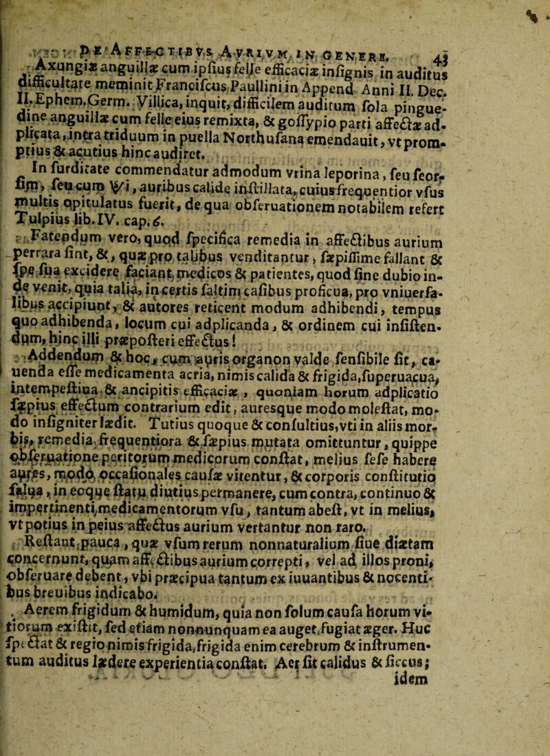 pJE-AFF^TiBV.S, AyiU.VM IK GEKERB. 4J -r» , J1* angmll* cum ipfius feile efficacia: infignisin auditus difficukafe meminit,FraneifcusPauIlini in Append Anni II, Dec. II.Ephem.Germ. yiliica, inquit, difficilem auditum fola pingue¬ dine anguillae cum feile eius remixta, & goflypio parti affeft^ ad- plicata, intra triduum in puella Northufana emendauit, vt Drom. ptius& acutius hinc audiret. . In furdirate commendatur admodum vrina leporina, feufeor- lim, feu cum \J/i, auribus calide iniiiIlata,cuiusfrcquentior vfus inultis opitulatus fuerit , de qua obferuationemnotabiiem refert Tulpius lib.IV. cap.6. Fatendum vero, quod fpccifica remedia in afFeflibus aurium perrara fiat, &, qux prp talibus venditantur > ficpiffime fallant & Jpefua excidere faciant>medicos & patientes, quod fine dubio in- venit, qpia talia, incertis faltim cafibus proficua, pro vniuerfa- Iibus accipiunt, 8c autores reticent modum adhibendi, tempus quo adhibenda, locum cui adplicanda, & ordinem cui infiften- dum, hmc ilfi pr*pofteri efferus! & boc> cum taurisorganon valde fenfibile fit, ca* penda effe medicamenta acria, nimis calida 8c frigida,fuperuacua, intempeftiua & ancipitis efficaciae , quoniam horum adplicatio f?P*us effe£ium contrarium edit, auresque modomoleftatj mo* do infigniterlatdit. Tutius quoque 6cconfultius,vti in aliis mor¬ bi^ remedia frequentiora tkiipius mutata omittuntur, quippe ^^dicpri^cbiix|at, melius Me habere a^s, rncdd occafionales caufe vitentur, 8c corporis conftitutiq falua, in ecqqe diutius permanere, cum contra, continuo 8c Imperdnenri vfu, tantum abeft, vt in melius, Vt potius in j>eiusx*ffe£his aurium vertantur non raro. Refiant pauca,qusr vfumrerum nonnaturalium fiue dhetam concernunt, quam affiftibus aurium correpti, vel ad illos proni* obferuare debent, vbi praecipua tantum ex iuuantibus & nocenti* ©us breuibus indicabo. ; Aerem frigidum & humidum, quia non folum caufa horum vi» tiomm exiftit, fed etiam nonnunquam ea auget,fugiat sger. Huc fpecrat & regio nimisfrigida,frigida enim cerebrum & inftrumen- tum auditus Indere experientia conftat, Aer fit calidus & flexus* Wj