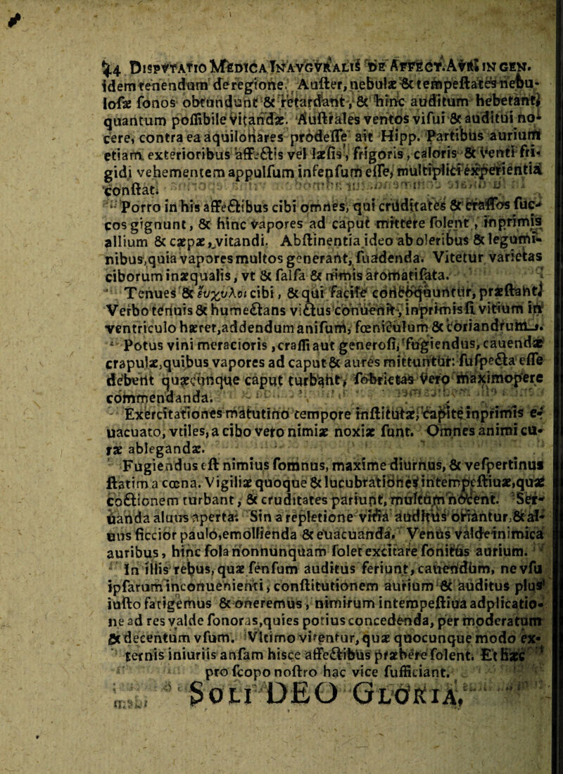 \ pispmfioIWtismCATnavcvraliS WAwteiKAWS in gen. idem tenendum de regione .;, Aafter,nebute/& tempeftateb nebu- lofse fonos obtundunt & • retardant y 8t hiric auditum hebetanti quantum poilibile Vitandae. Auftrales ventos vifui & auditui no*- cerei contra ea aquilonares pro defle ait Hipp. Partibus auriuifli etiam exterioribus affefHs vel latfis, frigoris, caloris 8c Venti fri¬ gidi vehementem appulfum infepfum efle, m ul dpi idex^et i e n t i a conflati i • homhtv - m*m u vMb & itf - ; Porro in his affeftibus cibi omnes, qui cruditates 8t efaflbs fuc- cos gignunt, & hinc vapores ad caput mittere folent/io primis allium & carpar ^vitandi. Abftinentia ideo ab oleribus & legumf* nibus,quia vapores multos generant, fuadenda. Vitetur varietas ciborum inaequatis, vt & falfa & neimis aromarifata. J 1 Tenues & sv%u\oi cibi, 6c qui facite codbj>quurtuir, prfcftaht* Verbo tenuis & humeflans vl £t u s c o n uenft, in pr im i s fi vitium iri ventriculo harret,addendum anifurh, foenWulum 8c coriandrum-». 4 Potus vini meracioris ,crafliaut generofii -fugiendus, cauendae crapulae5quibus vapores ad caput & aures mittunthr: fufpe&a e fle' deberit quarchnque caput turbaht, fobrietas Vero maximopere commendanda.'' ? j 1 Exercitationes matutino tempore rnftitufar^eapite inprimis e*' uacuato, vtiles, a cibo vero nimiae noxiae funt. Omnes animi cu¬ rae ablegandae. Fugiendus eft nimius fomnus, maxime diurhus,& vefpertinus ftatim a cama. Vigiliae quoque & Iu^bt^i8he|ihtei^ffiuae,(i^ coftionem turbant, & cruditates partupt, muftb^ n<Scent. Ser¬ randa almis apertat Stn a repletione vrria auditus oriantur & ab uirs ficcior paulbiemolfienda &e\iacuanda. Venus valdeinimica aunbu?, htne fola nonnunquam foletexcitare fonitus aurium. In illis rebus,quaefenfum auditus feriunt, cauertdhm, nevfu ipfaruminconuenienci, conftitutionem aurium & auditus plus’ iufto fatigemus & oneremus / nimirum internpeftiuaadplicatio- ne ad res valde fonoras,quies potius concedenda, per modera tum gx deeentum vfum. Vkimo virentur,qux quocunque modo ex- ^ ternis iniuriis anfam hisce affe£life\i's' pHth$t<e folen t.• Et Haec pro fcopo noftro hac vice fuffieiant. J ; mm^OU DEO Gloria^. tllVii*