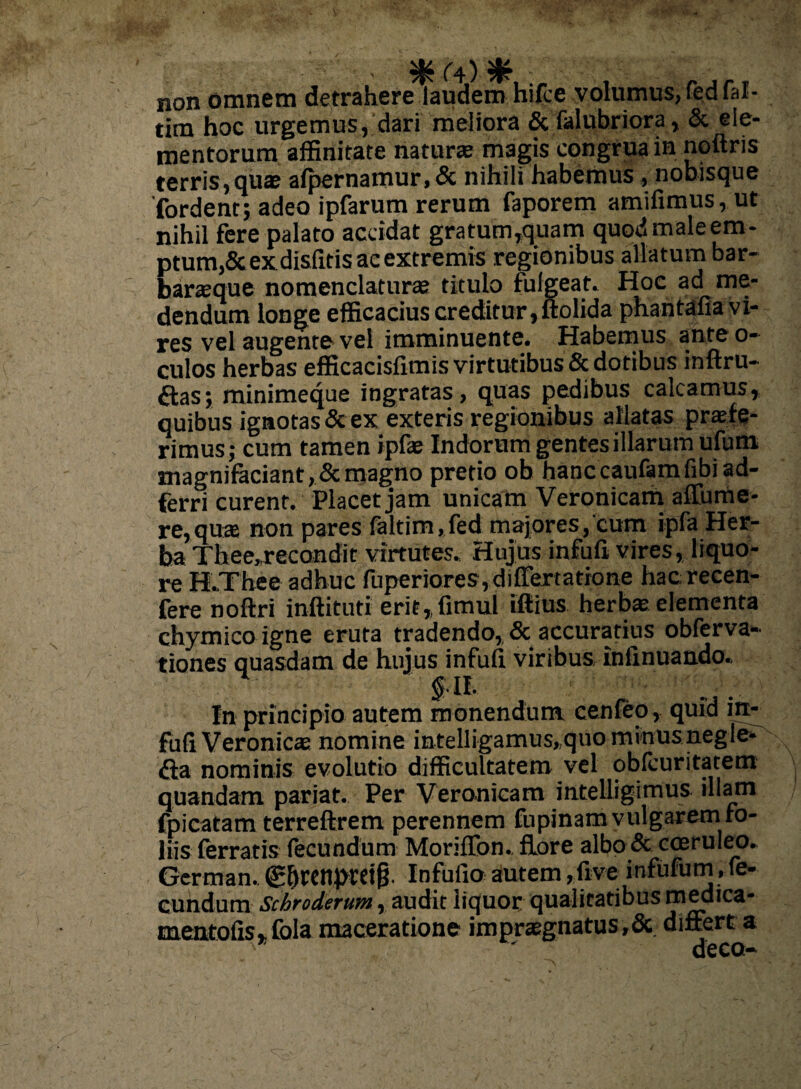 - (i) ^ : . r non omnem detrahere laudem hifce volumus, fed fal- tim hoc urgemus, dari meliora & falubriora, & ele¬ mentorum affinitate natur® magis congrua in noftris terris, quae alpernamur,& nihili habemus , nobisque 'fordent; adeo ipfarum rerum faporem amifimus, ut nihil fere palato accidat gratum,quam quod male em¬ ptum,& exdislltis ac extremis regionibus allatum bar- barsque nomenclaturae titulo fulgeat- Hoc ad me¬ dendum longe efficacius creditur, ltolida phantafia vi¬ res vel augente vel imminuente. Habemus ante o- culos herbas efficacisfimis virtutibus & dotibus inftru- aas; minimeque ingratas, quas pedibus calcamus, quibus ignotas & ex exteris regionibus allatas praete¬ rimus,- cum tamen ipfae Indorum gentes illarum ufutn magnifaciant,&magno pretio ob hanccaufamfibiad- ferri curent. Placet jam unicam Veronicam affume- re,qu® non pares faltim,fed majores,'cum ipfa Her¬ ba Thee„recondit virtutes. Hujus infufi vires, liquo¬ re H.Thee adhuc fuperiores ,difTertatione hac recen- fere noftri inftituti erit,fimul iftius herbae elementa chymico igne eruta tradendo, & accuratius obferva- tiones quasdam de hujus infufi viribus infinuando. $11. In principio autem monendum cenfeo, quid in¬ fufi Veronicae nomine intelligamus,quo minusnegle- fta nominis evolutio difficultatem vel obfcuritatem quandam pariat. Per Veronicam intelligimus illam fpicatam terreftrem perennem fupinam vulgarem fo¬ liis ferratis fecundum Moriflbn., flore albo & coeruleo. German. (g&renpcdg. Infufio autem ,five infufum, fe- eundum Schroderum r audit liquor qualitatibus medica- mentofis* fola maceratione impraegnatus,Sc differt a