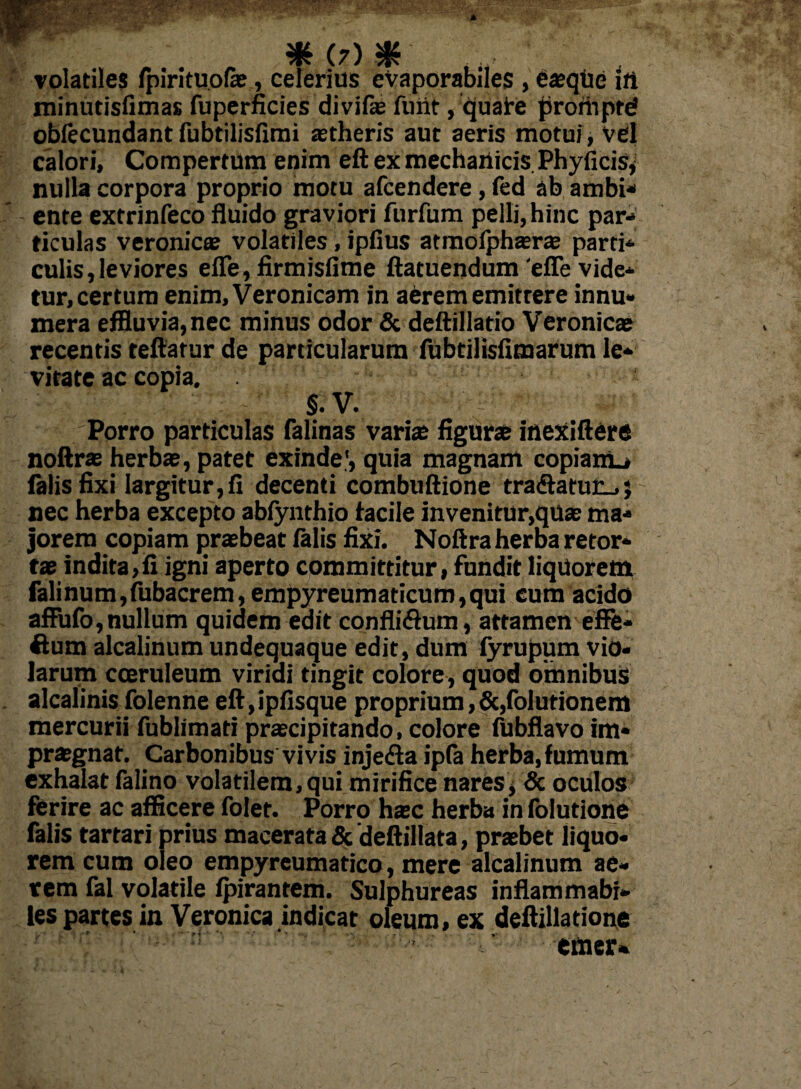 volatiles fpirituofe, celerius eVaporabiles , e aeqUe i fi minutisfimas fuperficies divifae fuiit, quafe promptd obfecundant fubtilisfimi aetheris aut aeris motui, vel calori. Compertum enim eft ex mechanicis Phyficis, nulla corpora proprio motu afcendere, led ab ambi* ente extrinfeco fluido graviori furfum pelli, hinc par* ticuias veronicae volatiles, ipfius atmofphaerce parti* culis,leviores efle,firmisfime ftatuendum 'eflevide* tur, certum enim, Veronicam in aerem emittere innu¬ mera effluvia, nec minus odor & deftillatio Veronicae recentis teftatur de particularum fubtilisfimarum le¬ vitate ac copia. o -< t §.V. Porro particulas falinas vari® figurae inexiftere noftrae herbae, patet exinde', quia magnam copiam^ falis fixi largitur,fi decenti combuftione tra<flatur_,; nec herba excepto abiynthio facile invenitur,quae ma¬ jorem copiam praebeat falis fixi. Noftra herba retor¬ tae indita,fi igni aperto committitur, fundit liquorem falinum,fubacrem, empyreumaticum,qui cum acido afFufo,nullum quidem edit confli&um, attamen effe- ftum alcalinum undequaque edit, dum lyrupum vio¬ larum coeruleum viridi tingit colore, quod omnibus alcalinis folenne eft,ipfisque proprium, &,folutionem mercurii fublimati praecipitando, colore fubflavo im¬ praegnat. Carbonibus vivis injedla ipfa herba, fumum exhalat falino volatilem, qui mirifice nares, & oculos ferire ac afficere folet. Porro haec herba in folutione falis tartari prius macerata & deftillata, praebet liquo- rem cum oleo empyreumatico, mere alcalinum ae¬ rem fal volatile fpirantem. Sulphureas inflammabi* les partes in Veronica indicat oleum, ex deftillatione emer*