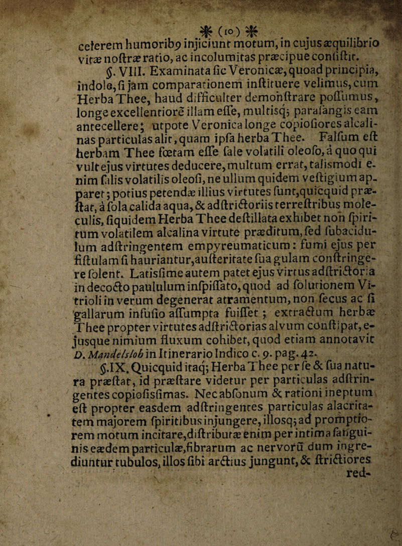 celerem humoribp injiciunt motum, in cujus aequilibrio vitse noftraeratio, ac incolumitas praecipue contiftir. <$. VIII. Examinata ficVeronicae,quoad principia, indo!a,fijam comparationem inftituere velimus, cum Herba Thee, haud difficulter demohftrare poffiimus, longe excellentiore illam efle, multisqj paralangis eam antecellere; utpote Veronicalonge copiolloresalcali- nas particulas alit, quam ipfa herba Thee. Falfum eft herbam Thee foetam efle fale volatili oleofo,a quo qui vultejus virtutes deducere, multum errat, talismodi e. nim falis volatilis oleofi, ne ullum quidem veftigium ap¬ paret; potius petendae illius virtutes funt,quicquid prae- ftat, a fola calida aqua>&adftri<ftoriisterreftribus mole- culis, fiquidem Herba Thee deftillata exhibet non fpiri- tum volatilem alcalina virtute praeditum, fed fubaeidu- lum adftringenfem empyreumaticum: fumi ejus per Mulam fi hauriantur,aufteritate fua gulam conftringe- relblent. Latisfime autem patet ejus virtus adftridoria in decodo paululum infpiflato, quod ad folurionem Vi- trioli in verum degenerat atramentum, non fecus ac fi 'gallarum infufio afliimpta fuiflet; extra<3um herbae Thee propter virtutes adftridorias al vum conftipat,e- jusque nimium fluxum cohibet, quod etiam annotavit 'D, Mandelslob in Itinerario Indico c. p. pag. 42. g.IX.Quicquiditaq; Herba 1 hee per fe& fua natu¬ ra praeftat, id praeftare videtur per particulas adftrin- gentescopiofisfimas. Necabfbnum & rationi ineptum eft propter easdem adftringentes particulas alacrita¬ tem majorem fpiritibusinjungere, illosq^ad promptio¬ rem motum incitare,diftriburae enim per intima fatigui- niseaedemparticulae,fibrarum ac nervotu dum ingre¬ diuntur tubulos,illos fibi ardius jungunt,& Aridiores