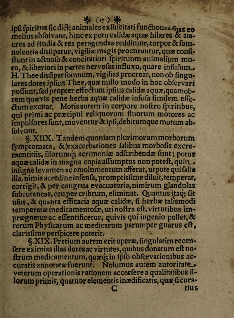 (17) ^ ipfi fpiritus ficdi&i animales exfufcitati funchont» q,as e0 melius abfoivant, hinc ex potu calidsaqu® hilares & ala¬ cres ad ttudia&res peragendas reddimur, torpor &fom-r nolentia disfipatur, vigili® magis procurantur, qua; conft- ftuntinadtuofo&concitatiori fpirituum animalipm mo¬ tu, & liberiori in partes nervofas influxu, quare infufum_, H. Thee disfipat fomnum, vigilias procreat, non ob Angu¬ lares dotes ipftusThee,qu® nullo modo in hoc obfervari poliunt,fed propter effeclum ipAus calidae aqu®,quamob- rem qu®vis pene herba aqu® calida; infufa Amilem effe- ftum excitat. Motis autem in corpore noftro fpiritibus, qui primi ac pr®cipui reliquorum fluorum motores ac impulfores funt, moventur &ipfi,debitumque motum ab- folvunr. §. XIIX. Tandem quoniam plurimorum morborum lymptomata, & [exacerbationes falibus morboAs excre- mentitiis, illorumq; acrimoni® adfcribend® ftint; potus aquscalid® in magna copia affumptus non poteft, quiru* inftghe levamen ac emolumentum afferat, utpote qui falia illa, nimia acredine infenla, promptisAme diluit,temperat, corrigit, & per congrua evacuatoria, nimirum glandulas fubcutaneas, ceu per cribrum, eliminat. Quantus itaq; At ufus, & quanta efficacia aqu® calid®, A herb® talismodi temperat® medicamento!®, uti noftra eft, virtutibus im- pr®gneturac effentificetur, quivis qui ingenio pollet, & rerum Phyflcarum acmedicarum parumper gnarus eft, clarisGme perfpicere poterit. • §.XIX. Pretium autem erit oper®, Angulatim recen- fere eximias illas dotes ac virtutes,quibus donatum eft no- ftrum medicamentum, qu®q; in ipfo obfervationibus ac¬ curatis annotat® fuerunt. Nolumus autem autoritate_» veterum operationis rationem accerfere a qualitatibus il¬ lorum primis, quatuor elementis in®dificatis, qu® fi cura- C tius