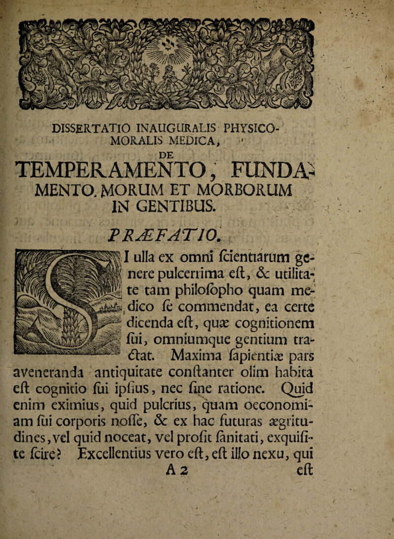 DISSERTATIO INAUGURALIS PHYSICO- MORALIS MEDICA, DE TEMPERAMENTO, FUNDA¬ MENTO, MORUM ET MORBORUM INGENTIBUS. PRAEFATIO. I ulla ex omni fcientiarum ge¬ nere pulcerrima eft, & utilita¬ te tam philofopho quam me¬ dico fc commendat, ea certe dicenda eft, quae cognitionem fui, omniumque gentium tra- <5lat. Maxima lapientia: pars aveneranda antiquitate conftanter oiim habita eft cognitio fui ipfius, nec fine ratione. Quid enim eximius, quid pulcrius, quam oeconomi¬ am fili corporis nofle, & ex hac futuras aegritu¬ dines, vel quid noceat, vel profit fanitati, exquifi- te fcire? Excellentius vero eft, eft illo nexu, qui