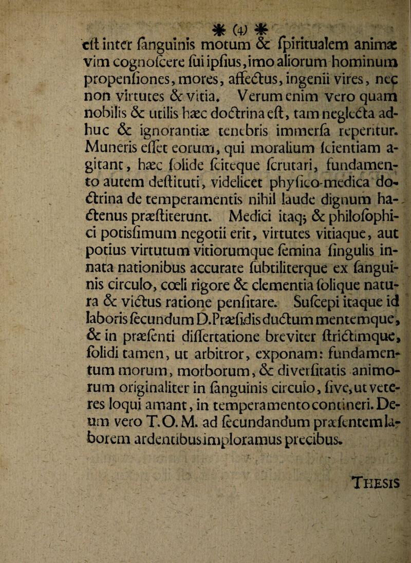 cft inter {anguinis motum & fpiritualem animae vim cognoicere lui ipfius,imo aliorum hominum propenfiones, mores, affeCtus,ingenii vires, nec non virtutes & vitia. Verum enim vero quam nobilis & utilis haec doCtrinaeft, tam neglcCta ad¬ huc & ignorantiae tentbris immerfa repentur. Muneris eflet eorum, qui moralium {dentiam a- gitant, haec {olide {citeque Icrutari, fundamen¬ to autem deftituti, videlicet phy (ico-medica do¬ ctrina de temperamentis nihil laude dignum ha- Ctenus praeftiterunt. Medici itaqj & philofophi- ci potisfimum negotii erit, virtutes vitiaque, aut potius virtutum vitiorumque {emina lingulis in¬ nata nationibus accurate fubtiliterque ex {angui¬ nis circulo, coeli rigore & clementia folique natu¬ ra & viCtus ratione penlitare. Sufcepi itaque id laboris fecundum D.PraifidisduCtum mentemque , & in praetenti diflertatione breviter ftriCtimque, folidi tamen, ut arbitror, exponam: fundamen¬ tum morum, morborum,& diverfitatis animo¬ rum originaliter in {anguinis circulo, live, ut vete¬ res loqui amant, in temperamentocontineri.De¬ um vero T.O. M. ad fecundandum prarfentemla¬ borem ardencibusimploramus precibus* Teesis