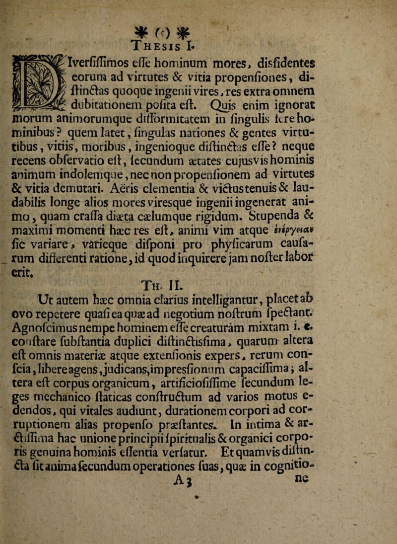 Iverfiffimos ede hominum mores, disfidentes k eorum ad virtutes & vitia propenfiones, di-  din&as quoque ingenii vires, res extra omnem dubitationem polita eft. Quis enim ignorat inorum animorumque diffbrmitatem in fingulis kre ho¬ minibus ? quem latet, lingulas nationes & gentes virtu¬ tibus , vitiis, moribus, ingenioque didinCtas ede? neque recens obfervatio ed, lecundum aetates cujusvis hominis animum indolemque, nec non propendonem ad virtutes & vitia demutari. Aeris clementia & vidus tenuis & lau¬ dabilis longe alios mores viresque ingenii ingenerat ani¬ mo , quam craffa dista caelumque rigidum. Stupenda & maximi momenti hac res ed, animi vim atque mpy«<*» fic variare, varieque difponi pro phy dearum cauda¬ rum differenti ratione, id quod inquirere jam noder labor erit. Th. II. Ut autem haec omnia clarius intelligantur, placet ab ovo repetere quali ea quae ad negotium nodrum fpe&ant. Agnofcimus nempe hominem ene creaturam mixtam i. e. condare fubdantia duplici didin&islima, quarum altera ed omnis materiae atque extendonis expers, rerum con¬ fria, Iibereagens,judicans,impresfionnm capaciflima; al¬ tera ed corpus organicum, artiffeioddime fecundum le¬ ges mechanico daticas condrurium ad varios motus e- dendos, qui vitales audiunt, durationemcorpori ad cor¬ ruptionem alias propenfo praedantes. In intima & ar- £hffima hac unione principii IpiritualisSc organici corpo¬ ris genuina hominis edentia verlatur. Et quamvis diltin- ria dt anima fecundum operationes fuas,quae in cognitio- Aj ne