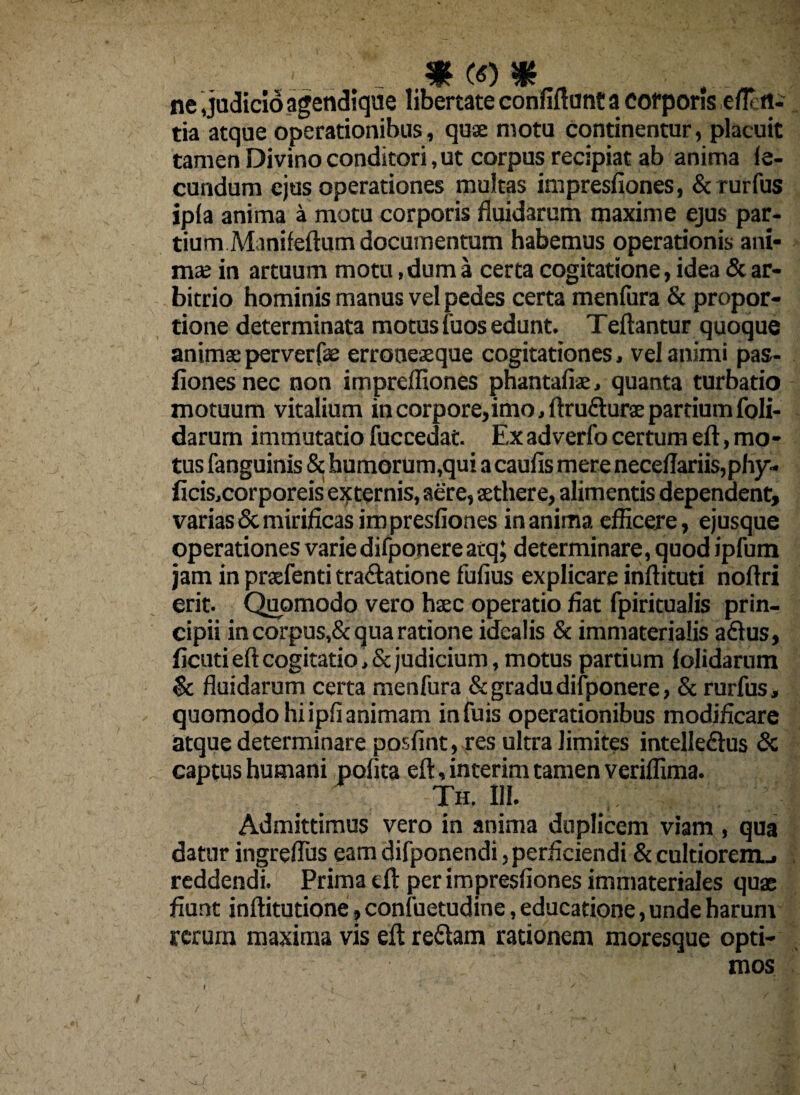 1 m <o m ne judicio agendique libertate confiftunt a corporis efli ti¬ tia atque operationibus, quae motu continentur, placuit tamen Divino conditori, ut corpus recipiat ab anima fe¬ cundum ejus operationes multas impresfiones, & rurfus ipfa anima a motu corporis fluidarum maxime ejus par¬ tium Minifeftum documentum habemus operationis ani¬ ma; in artuum motu, dum a certa cogitatione, idea & ar¬ bitrio hominis manus vel pedes certa menfura & propor¬ tione determinata motus fuos edunt. Teftantur quoque animae perverfae erroneaeque cogitationes, vel animi pas- fiones nec non impreffiones phantafiae, quanta turbatio motuum vitalium in corpore, imo, ftrudurae partium (oli¬ darum immutatio fuccedat. Ex adverfo certum eft, mo¬ tus fanguinis & humorum,qui a caufis mere neceflariis,phy- ficis,corporeis externis, aere, aethere, alimentis dependent, varias Sc mirificas impresfiones in anima efficere, ejusque operationes varie difponere atq; determinare, quod ipfum jam in praefenti tra&atione fufius explicare inftituti noftri erit. Quomodo vero haec operatio fiat fpiritualis prin¬ cipii in corpus,& qua ratione idealis & immaterialis a&us, ficuti eft cogitatio, & judicium, motus partium lolidarum & fluidarum certa menfura & gradu difponere, & rurfus, quomodo hi ipfi animam infuis operationibus modificare atque determinare posfint, res ultra limites intelledus & captus humani pofita eft, interim tamen veriffima. Th. 111. Admittimus vero in anima duplicem viam , qua datur ingreflus eam difponendi, perficiendi & cultiorem.., reddendi. Prima tft per impresfiones immateriales quae fiunt inftitutione, confuetudine, educatione, unde harum rerum maxima vis eft; redam rationem moresque opti¬ mos I