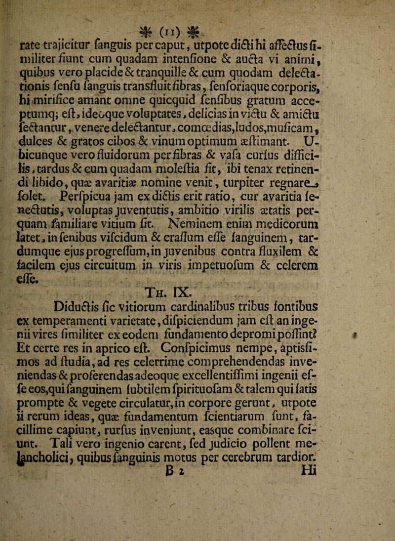 rate trajicitur fanguis per caput, utpote di&i hi afle&usfi- nnliter fiunt cum quadam intenfione 8c aucta vi anirni, quibus vero placide & tranquille & cum quodam delega¬ tionis fenfu fanguis transfluit fibras, fenforiaque corporis, hi mirifice amant omne quicquid fenfibus gratum acce- ptumq; eft, ideoque voluptates . delicias in victu & amictu ieftancur, venere delectantur j comoedias,Iudos,muficam, dulces & gratos cibos & vinum optimum aeftimant. U- bicunque vero fluidorum per fibras & vafa curfus diffici¬ lis .tardus & eum quadam moleflia fit, ibi tenax retinen¬ di libido, quae avaritiae nomine venit, turpiter regnare.» lbleit. Perfpicua jam ex diCtis erit ratio, cur avaritia fe- neCtutis, voluptas juventutis, ambitio virilis aetatis per¬ quam familiare vitium fit. Neminem enim medicorum latet. in fenibus vifcidum & craflum efle languinem, tar- dumque ejus progreflum, in juvenibus contra fluxilem Sc facilem ejus circuitum in viris impetuofum & celerem efle. Th. IX. DiduClis fic vitiorum cardinalibus tribus fontibus ex temperamenti varietate, difpiciendum jam efl an inge¬ nii vires fimiliter ex eodem fundamento depromi poffint? Et certe res in aprico efl. Confpicimus nempe, aptisfi- mos adftudia,ad res celerrime comprehendendas inve¬ niendas & proferendas adeoque excellentiflimi ingenii ef¬ le eos,qui fanguinem lubtilem fpirituofam & talem qui latis prompte & vegete circulatur,in corpore gerunt, utpote ii rerum ideas, quae fundamentum fcientiarum funt, fa¬ cillime capiunt, rurfus inveniunt, easque combinare fci- unt. Tali vero ingenio carent, fed judicio pollent me¬ lancholici , quibus fanguinis motus per cerebrum tardior. 3 2 Hi