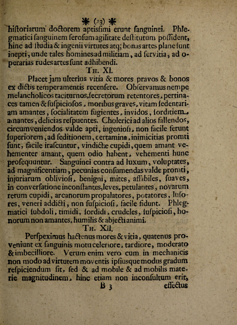 ... . * (J3) * hiftoriarum dolorem aptisfimi erunt fanguinei. Phfe- gmatici fanguinem ferofum agilitate deflitutum poffident, hinc ad lludia& ingenii virtutes atq; bonas artes plane lunt inepti,unde tales hominesad militiam, ad fervida, ad o- perarias rudes artes funt adhibendi. Th. XI. Placet jam ulterius vitia & mores pravos & bonos ex di£fis temperamentis recenfere. Obfervamus nempe melancholicos taciturnosjecretorum retentores,pertina¬ ces tamen &fufpiciofos, inoribus graves, vitam fedentari- am amantes, focialitatem fugientes, invidos, lorditiem_» amantes, delicias refpuentes. Cholerici ad alios fallendos, circumveniendos valde apti, ingenioli, non facile ferunt luperiorem,ad feditionem,certamina,inimicitias promti funt, facile irafcuntur, vindidhe cupidi,quem amant ve¬ hementer amant, quem odio habent, vehementi hunc profequuntur. Sanguinei contra ad luxum, voluptates, ad magnificentiam, pecunias confumendas valde promti, injuriarum obliviofi, benigni, mites, affabiles, fuaves, in converfationeinconffantes,leves, petulantes, novarum rerum cupidi, arcanorumpropalatores, potatores, Mo¬ res, veneri addifti, non fufpiciofi» facile fidunt. Phleg¬ matici fubdoli, timidi, lordidi, crudeles, lufpiciofi,ho¬ norum non amantes, humilis & abje£li animi. Th. Xll. Perfpeximus ha&enus mores & vitia, quatenus pro¬ veniunt ex fanguinis mota celeriore, tardiore, moderato & imbecilliore. Verum enim vero cum in mechanicis non modo ad virtutem moventis ipfiusque modus gradum refpiciendum fit, fed & ad mobile & ad mobilis mate¬ rie magnitudinem, hinc etiam non inconfultum erit, ii 3 efle&us