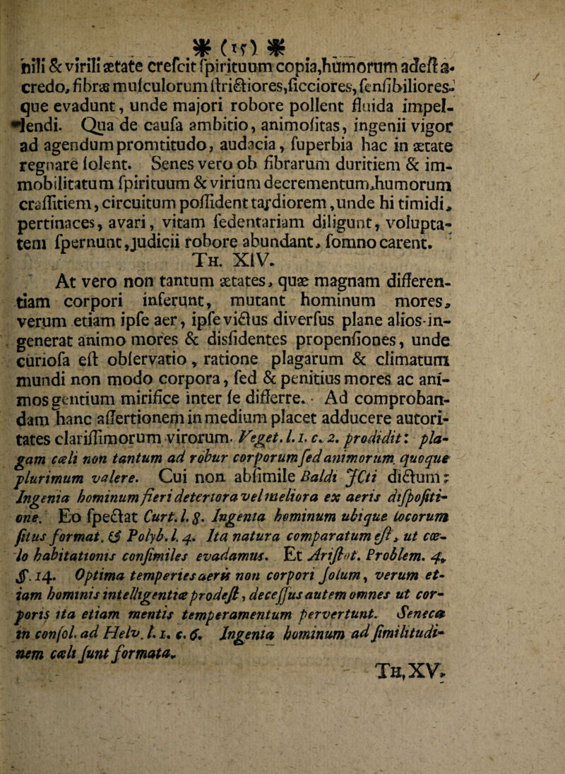 8 # .. * (tr> * . ... . nili & virili aetate crefeit (pirituum copia,humorum acie fi a« credo, fibrae mnlculorum ltrictiores,ficciore.s, fenfibiliores-' que evadunt, unde majori robore pollent fluida impel¬ lendi. Qua de caufa ambitio, animofitas, ingenii vigor ad agendumpromtitudo, audacia, fuperbia hac in astate regnare folent. Senes vero ob fibrarum duritiem & im¬ mobilitatum fpirituum & virium decrernentunuhumorum crailitiem, circuitum poffident tardiorem ,unde hi timidi, pertinaces, avari, vitam fedentariam diligunt, volupta¬ tem fpernunt, judicii robore abundant, fomnocarent. Th. XIV. At vero non tantum aetates, quae magnam differen¬ tiam corpori inferunt, mutant hominum mores* verum etiam ipfe aer, ipfeviflus diverfus plane alios-in- generat animo mores & disfidentes propenfiones, unde curiofa eft obfervatio, ratione plagarum & climatum mundi non modo corpora, fed & penitius mores ac ani¬ mos gentium mirifice inter fe differre. Ad comproban¬ dam Tianc aflertionem in medium placet adducere autori- tates clarifiimorum virorum. Vget. I. i. c. 2. prodidit: pla¬ gam cceh non tantum ad robur corporumfed animorum, quoque plurimum valere. Cui non abfimile Baldi JCti difhirn r Ingenia hominum fieri deteriora vel meliora ex aeris difpofiti- one. Eo fpeclat Curt. 1.8- Ingenia hominum ubique locorum /itus format, ii Polyb. 1.4. Ita natura comparatum ejl, ut coe¬ lo habitationis confimiles evadamus. Et Ariftot. Problem. 4» Jf. 14. Optima temperies aeris non corpori Jotum, verum et¬ iam hominis intelligentiteprodefl, deceffus autem omnes ut cor¬ poris ita etiam mentis temperamentum pervertunt. Seneca in confol. ad Helv, 1.1. e. c. Ingenia hominum ad fimihtudi- ncm cali Junt formata. Tu, XV»