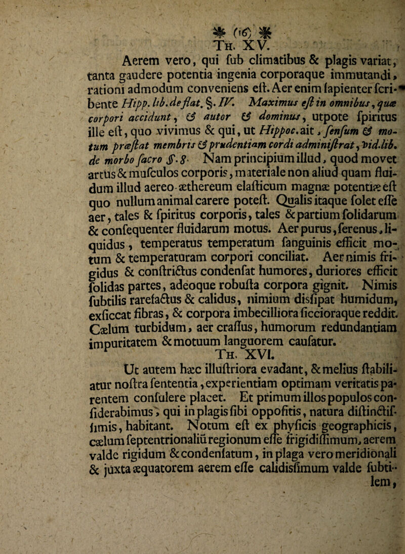 Th. xv. Aerem vero, qui fub climatibus & plagis variat, tanta gaudere potentia ingenia corporaque immutandi» rationi admodum conveniens eft. Aer enim lapienter feri-• bente Hipp• lib. deflat. §. IV. Maximus eft in omnibus, qua corpori accidunt, (3 nutor (3 dominus, utpote fpiritUS ille eft, quo .vivimus & qui, ut Hippoc.ait. fenfum (3 mo¬ tum praflat membris (3prudentiam cordi adminiftrat ,t>id.lib. de morbo facro J\ 8• Nam principium illud, quod movet artus & mufculos corporis, materiale non aliud quam flui¬ dum illud aereo aethereum elafticum magnae potentiae eft quo nullum animal carere poteft. Qualis itaque folet efle aer, tales & fpiritus corporis, tales & partium folidarum & confequenter fluidarum motus. Aer purus, ferenus, li¬ quidus, temperatus temperatum fanguinis eflicit mo¬ tum & temperaturam corpori conciliat. Aer nimis fri¬ gidus & conftriftus condenfat humores, duriores efficit folidas partes, adeoque robufta corpora gignit. Nimis fubtilis rarefa&us & calidus, nimium disfipat humidum, exficcat fibras, & corpora imbecilliora ficcioraque reddit. Caelum turbidum, aer craflus, humorum redundantiam impuritatem & motuum languorem caufatur. v Th. XVI. Ut autem ha:c illuftriora evadant, & melius ffabili- atur noftra fententia, experientiam optimam veritatis pa¬ rentem confulere placet. Et primum illos populos con- fiderabimus» qui in plagis fibi oppofitis, natura diftindif fimis, habitant. Notum eft ex phyficis geographicis, caelum feptentrionaliu regionum efle frigidimmum* aerem valde rigidum & condenlatum, in plaga vero meridionali & juxta sequatorem aerem efle calidisfimum valde fubti-