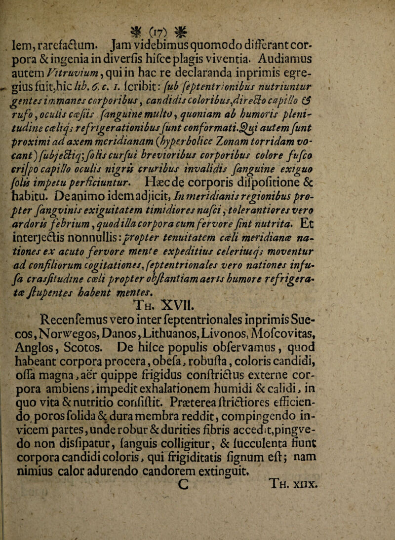 lem, rarefaflum. Jam videbimus quomodo differant cor¬ pora & ingenia in diverfis hifce plagis viventia. Audiamus autem Vitruvium, qui in hac re declaranda inprimis egre¬ gius fuitjhic hb. 6. c. /. (cribit: fub feptentrionibus nutriuntur gentes immanes corporibus, candidis coloribus,dir effio capillo & rufo, oculis cajiis [anguine multo, quoniam ab humoris pleni¬ tudine cceliqs refrigerationibus funt conformati.Spui autem funt proximi ad axem meridianam {hyper boli ce Zonam torridam vo¬ cant) fub jeUiq\ fotis cur fui brevioribus corporibus colore fufco crifpo capillo oculis nigris cruribus invalidis fanguine exiguo (olis impetu perficiuntur. Haec de corporis difpofitione & habitu. De animo idem adjicit, In meridianis regionibus pro¬ pter fangvinis exiguitatem timidiores nafci, tolerantioresvero ardoris febrium, quod illa corpora cum fervore fint nutrita. Et interjectis nonnullis i propter tenuitatem cati meridiana na¬ tiones ex acuto fervore mente expeditius celerimqs moventur ad confiliorum cogitationest feptentrionales vero nationes infu• fa crasfitudine coeli propter objlantiam aeris humore refrigera¬ ta fiupenies habent mentes. Th. XVII. Recenfemus vero inter feptentrionales inprimis Sue- cos, N orwegos, Danos ,.Lithuanos, Li vonos, Mofco vi tas, Anglos, Scotos. De hilce populis obfervamus, quod habeant corpora procera, obefa, robufta, coloris candidi, offa magna, aer quippe frigidus conftri&us externe cor¬ pora ambiens > impedit exhalationem humidi & calidi, in quo vita & nutritio confidit. Praeterea fitri&iores efficien¬ do, poros folida & dura membra reddit, compingendo in¬ vicem partes,unde robur & durities fibris accedit,pingve- do non disfipatur, (anguis colligitur, & lucculenta fiunt corpora candidi coloris, qui frigiditatis fignum eft; nam nimius calor adurendo candorem extinguit, C Th. xiix.