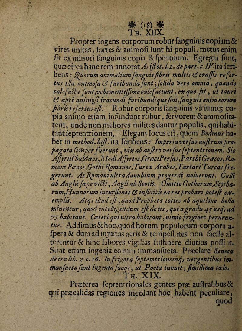 Th. xhx. Propter i ngens corporum robur fanguinis copiam & vires unitas, fortes & animofi funt.hi populi, metus enim fit: ex minori fanguinis copia &fpirituum. Egregia funt, quae circa hanc rem annotat At ijlot. 1.2. depart. c./Kita fcri- bens.* Quorum animalium[anguisfibris multis & crafjis refer- tus illa animofaiS f uribunda funt folida Vero omnia 9 quando calefaUa junt,vebementi[fime calefaciunt > ex quo fit, ut tauri & apti animofi iracundi furibundi quefintfanguis enim eorum fibris refertus efi.' Robur corporis fanguinis viriumq; co¬ pia animo etiam infundunt robur, fervorem&animofita- tem, unde non meliores milites dantur populis, qui habi¬ tant (eptentrionem. Elegans locus eft, quem Bodinus ha¬ bet in method.hijl.ix.% fcribens.* Imperiaverfus aufirumpro» pagata fefHper fuerunt, vix ab auflro verfus feptentrionem. Sic AfJyriiChaldceos/MediAffyrios f/rceciPerfas/Parthi Gracos^Ro• mani Poenos,Gothi Romanos/Turea Arabes/Tartari Tureasfre¬ gerunt. At Romani ultra danubium progredi noluerunt. Galli ab Anglisfcepe vicit, Angli ab Scotis. Omitto Go t horum.Scyt ha¬ rum jfunn orum incurfiones & infinitis ea res probari potejl ex¬ emplis. Atqs illud efi 5 quod Propheta toties ab aquilone bella minentur, quod intelhgendum efi de iis. qui a gradu 4fusqs ad ZT habitant. Cceteri qui ultra habitant, nimio fngiore perurun- tur. Addimus &hoc5quod horum populorum corpora a- fpera & dura ad injurias aeris & tempefhtes non facile al¬ terentur & hinc labores vigilias fuitinere diutius poffint. Sunt etiam ingenia eorum immanfueta. Praeclare Seneca de ira lib. 2.C.16. In frigora feptemtrionemqs vergentibus im¬ manfuetafunt ingenia fuoq5, ut Poeta invuit > fimilltma coelo. Th. XIX. Praeterea feptentrionales gentes prae auflralibus& qui praecalidas regiones incolunt hoc habent peculiare, quod