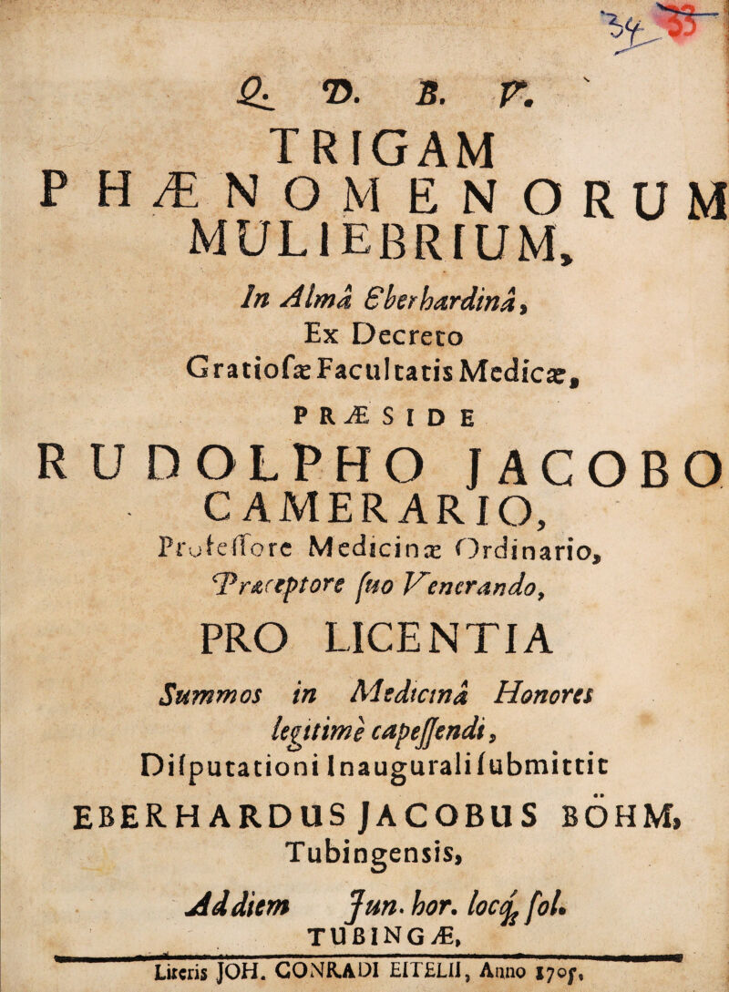 3l ©• s. r. ' TRIGAM P HTNOMENORUM MULIEBRIUM, In Alma Bberhardind, Ex Decreto Gratiofe Facul catis Medica:, PRiESlD E RUDOLPHO IACOBO CAMERARIO, Profeffore Medicina: Ordinario, cPr&!’tptore fuo Venerando, PRO LICENTIA Summos in Medicina Honores legitime capejjendi, Di (putat io ni Inauguralifubmittit EBERH ARDUS JACOBUS BOHM, Tubingensis, Ad diem Jun.hor. locc^foL % tubingae, ^ Lireds JOH. CONR.ADI EITELIiVAiino i7oj',