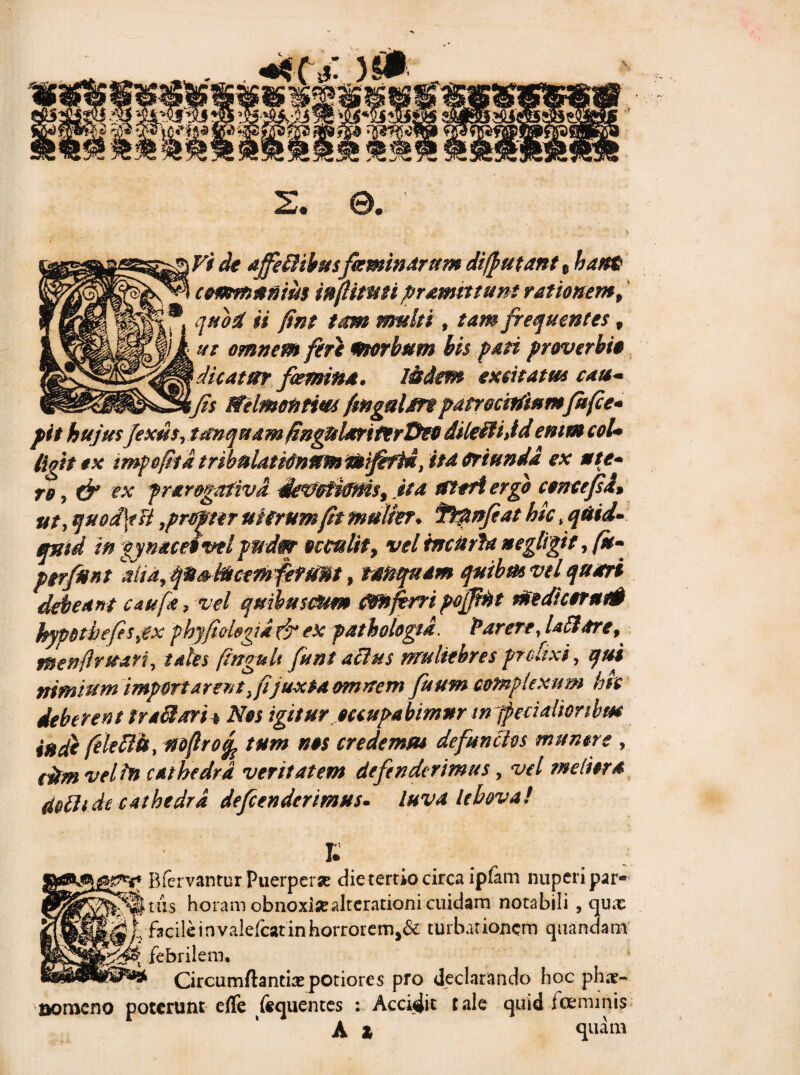 +* ( *: )0 w 2. e. \ Vi de affefflibusfeminarum di/putant t hant c cummim infiitmi pramittunt rationem 9 quod ii fint tam multi, tam frequentes v ut omnem feri morbum bis pati proverbio q dicatur femina. Iisdem excitatus cau* _ ifts tfelmontius fingalm patrociftiumfefie* pit hujus fexus,tdnquamfingttUriferDeo dileffijd enim coU ligitox impofiid t ribuiat tonum noififtd, ita oriunda ex ut e* ro, & ex frar&gafiva devcfimis, ita Uteri ergo concefsa» ut, quodfiH,propter uterum fit mulier, ^ftpnfiat hic , quid¬ quid in gyn aceo vel pndm- occulit y vel tnciirU neglegit, fu- perfunt alidy qu&facemferum, raftqadm quibmvel quiri debeant caufa, vel quihusmm flmfirri poffint medi cerat# bypdtbefis,ex phyfiol&gid & ex pathologtd. Parere, Ufihtre, nsenflruan, tales fingult fent alhes muliebres prolixi, qui nimium importarent, fijuxta omnem fuum complexum hh deberent fraSari* Nos igitur occupabimur in fpecialiorihm inde feletth, mfirofe tum nos credemus defunctos munere , citm vel In cat hedra veritatem defenderimus, vel meliora doth de cathedra defenderimus- luva lebova! E p Bfervantur Puerperae die tertio circa ipfam nuperi par- fkiis horam obnoxia?alterationi cuidam notabili , qux \ facile in valefeat in horrorem>& turbationem quandam £ febrilem. * Circumflantis potiores pro declarando hoc phs- aoroeno poterunt effe fequentes : Accidit tale quid Icemmis A X quam