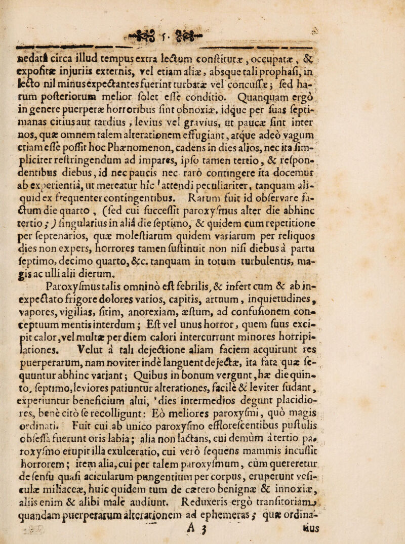 t' f ;\ *K ' uedaci circa illud tempus extra ie&um conftitutx , occupatae, & expofitje injuriis externis, rei etiam alia;, absque tali prophafi, in leclo nil minus expetant es fuerint turbatae vel conculte 5 fed ha¬ rum pofterioruna melior folec ellc conditio. Quanquam ergo in genere puerperae horroribus fint obnoxiae» idque per fuas fepti- manas citius aut tardius, levius vel gravius, ut pauca? fint inter nos, quae omnem talem alterationcm effugiant, atque adeo vagum etiam efie poflir hoc Phaenomenon, cadens In dies alios, nec itaiim- pliciterreftringendum ad impares, ipfo tamen tertio, & rcfpon- dentibus diebus, id nec paucis nec raro contingere ita docemur ab experienda, ut mereatur hic f accendi peculiariter, tanquam ali¬ quid ex frequenter contingentibus. Rarum fuit id obfervare fa- £lum die quarto , (fed cui fucceffit paroxy/nms alter die abhinc tertio ,•) fingularius in ali4 die feptkno, Sc quidem cum repetitione per feptenarios, qua? moleftiarum quidem variarum per reliquos dies non expers, horrores tamen fiiftimiit non nifi diebusa partu feptimo, decimo quarto, &c, tanquam in totum turbulentis, ma¬ gis ac ulli alii dierum, Paroxy/inus talis omnino eft febrilis, Sc infert cum Sc abin- expeflato frigore dolores varios, capitis, artuum, inquietudines , vapores, vigilias, fitim, anorexiam, a?ftum, ad confufionem con¬ ceptuum mentis interdum; Eft vel unus horror, quem fuus exci¬ pit calor,vel multae per diem calori intercurrunt minores horripi¬ lationes. Velut a tali dejedione aliam faciem acquirunt res puerperarum, nam no viter inde languent de je&x, ita fata qux fe- quuntur abhinc variant; Quibus in bonum vergunt,ha? diequin- to, feptimOjleviores patiuntur alterationes, facile & leviter fudant, experiuntur beneficium alui, *dies intermedios degunt placidio¬ res, bene cito fe recolligunt: Eo meliores paroxyfmi, quo magis ordinati. Fuit cui.ab unico paroxyfmo efflorefcentibus pufiulis obleffafuerunt oris labia; alia non la<5tans, cui demum a tertio pa# roxy/mo erupit illa exulceratio, cui vero fequens mammis incuffic horrorem; item alia, cui per talem paroxyfmum, cum quereretur defenfu quafi.. acicularum pangentium per corpus, eruperunt vefi- cula? miliacea?, huic quidem tum de extero benignas & innoxia?, aliis enim & alibi male audiunt. Reduxeris ergo tranfitorknu-, quandam puerperarum alterationem ad ephemerasquae ordina- A } HUS