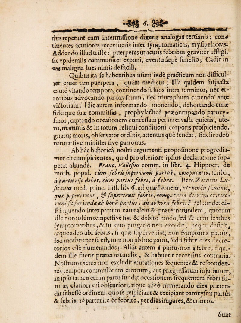 tius repetunt cum intermiffione dixeris analogas tertianis; con^ tinentes acutiores recenfueris infer lyraptomaticas, eiyfipelaceas. Addendo illud crifte: juciperas ut acutis febribus graviter affligi, fic epidemiis communicer exponi, eventu fepe funefto; Cadit m eas maligna lues nimis de facili. Quibus ita fc habentibus ufitm i&d£ pra&icumnondifficui- 3tr eruet tam puerpera , quam medicus ; Illa quidem fulpe&a caute vitando tempora, continend® fefuos intra terminos, nec er¬ roribus advocando paroxyfmum , nec triumphum canendo ante vidtoriam: Hic autem informando, monendo, dehortando curas fideique fuse commiffas , prophyladice praeoccupando paroxy- finos ,captando occafionem concefiam per intervalla quietis , ute¬ ro, mammis & in totum reliqui conditioni corporis profpiciendo, gnarus moris, obfervator ordinis, attentus qub tendat, fidelis adeo naturasfive minifterfive patronus. Abhachiflorica noftri argnmenti propofitione progredia¬ mur circumfpicientes, quid pro ulteriore ipfius declaratione iup- petat aliunde. Tranc. Vallefius comm, in libr. 4. Hippocr. ae moib. popul, cum febrisfttpervemt partui, cfmput&tio, feribir, a p Artu effe debet, cum partus febri, a febre. Item Xacntm Lu- fitamtt med. prine, hift. lib. £.ad qurfilonemf&mtnis% peper erunt, & fapervemt febris, temnat atro dierthp critico- rum ft facienda ab loora partus, an ab hora feirts f febbndet di-» fiinguendo interpartum naturalem8c proternatundem, quorum ille non folum tempefti ve fiat debito modo/ed cum legibus fymptomatibus, &c iu quo purgatio non excedit, neque deficit* atque adeo ubi febris, ii quo fu perveniar, non fymptoma parttis., feci morbus per fe cft, tum non ab hoc parru, fed a febi'£ d ies decre¬ torios efle numerandos; Alias autem a partu, non i febre, f qui¬ dem ille fuerit practernaturafis , & habuerit recenfins contraria. Noftrum thema non excludit mutationes fequentes& refponden- testemporicomnfiflbriim errorum, autprxgvefiaruminjurarum, in ipfo tamen etiam partu fundar occafionem frequentem febri fu¬ tura, clariori veiobfcuriori,atque adeo numerando dies proten¬ dit fubeffe ordinem, quo fe refpiciant & excipiant parcryfmi partus & febris, to parturire & febrire, per dies impares, &c criticos. ^ Sunt