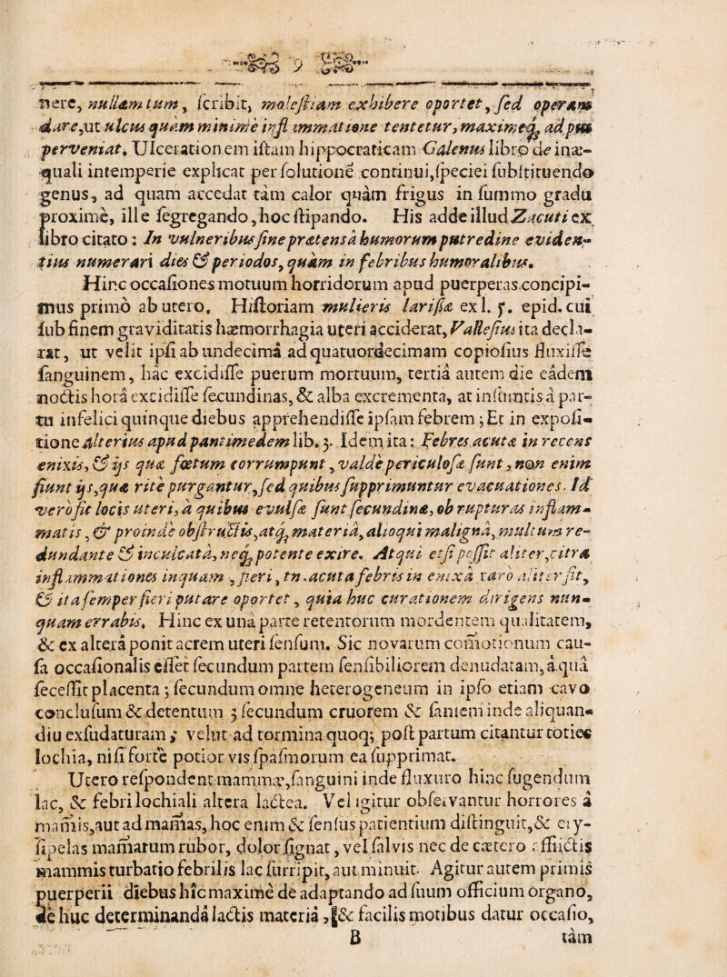 nere, nullam tum, fcribir, mole fi i ani exhibere oportety fed operam dure,ni .ulcus, quam minime infl zmrn titione tentetur, maxime fi adpm perveniat, Ulcerationem ifiam hippoeraticam Galenus libro de inae¬ quali intemperie explicat perfolutione continui,fpeciei fubltituendo genus, ad quam accedat tam calor quam frigus in fummo gradu proxime, 111 e fegregando, hoc flipando. His adde \l\ndZ acuti ex libro citato: In vulneribus fine pratens a humorum pmredine eviden¬ tius numerari dies & periodos, quam in febribus humoralibus, .Hinc occafiones motuum horridorum apud puerperas,concipi¬ mus primo ab utero, HiUoriam mulieris larifu exi. epid, cui lub finem graviditatis haemorrhagia uteri acciderat. Falle fi m i ta decla¬ rat, ut velit ipfi ab undecima adquatuordecimam copiofius fluxiffe fanguinem, hac excidi fle puerum mortuum, tertia autem die eadem aio&is hora excidifle fecundinas, & alba excrementa, at infiimtisd par¬ tu infelici quinque diebus apprehendifle ipfam febrem j Et in expo.fi» tiont alterius apudpannmedem lib. 3. Idem, ita: Febres acuta in recens enixis? &ys qua foetum corrumpunt , valdepericulofie funt? non enim fiunt ips,qua rite purgant ur^fe d quibus [apprimuntur evacuationes, id verofit locis uteri, a quibus evulfis, fiunt [eeundina, ob rupturas inflam¬ matis , & proinde obfiruFtis,atfi matertd>alioqui maligna, multum re¬ dundante 0 inculcata? ne fi potente exire. Atqui etfi pcfjic alit er,citra inflammationes inquam peri, tn. acuta febris in enixa taro aliter fit y 0 ita femper fieri putare oportet, quia huc curationem dirigens nun¬ quam errabts* Hinc ex una parte retentorum mordentem qualitatem, & cx altera ponit acrem uteri fenfum. Sic novarum comotionum cau- fa occafionalis cflet fecundum partem fenfibiliorem denudatam,aqua leceflit placenta; fecundum omne hecerogenetim in ipfb etiam cavo concluium dcdetentum 3 fecundum cruorem <Sc famem inde aliquan* diu exfudaturamveI1.1t ad tormina quoq$ poflpartum citantur toties lochia, ni fi forte potior vis fpafmorum ea fupprimar. Utero refpondencmamma?,finguini inde fluxuro hinc fugendmn iac, & febri lochiali altera laftea. Vel igitur obfetvantur horrores i mamis,aut ad mamas, hoc enim ce fenlus patientium diflinguit,& ei y- flpelas maniarum rubor, dolorfignat, vel fal vis nec de catero rffiictis mammis turbatio febrilis lac furripi.t, aut minuit. Agitur autem primis puerperii diebus hic maxime de adaptando ad fuum officium organo, de huc determinanda Ia&is materia ,§& facilis motibus datur occafio, B tam