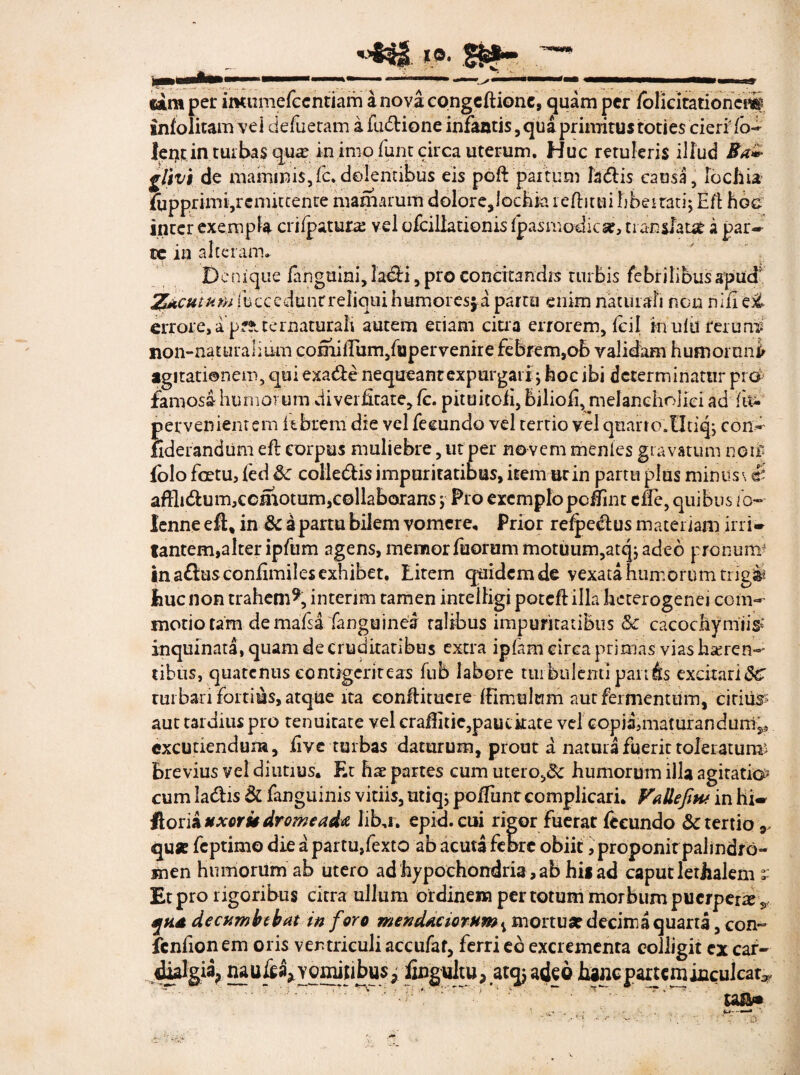 4H 10. B#- «amper imumefccntiarh anovacongeltionc, quam per folieitationcflf info litam vei defueram a fudtione infamis, qua primitus toties cierlfo- lentin turbas qu*e in imo fune circa uterum. Huc retuleris illud Ba» gltvi de mammis, fc. dolentibus eis poft 'partum ladis causa, fochia fupprimi,rcmitcente maniarum dolore,iochia reditui libertati; Efl hoc inter exempla crifpatura: vel ofcillationis Ipasmodicse, tranjtfaue a par-- te in alteram. Denique fanguini,la&i, pro concitandis turbis febrilibus apuef Z&cuimifeccedun.rreliqui humores ja partu enim naturali non riiiTei errore, apf!tceruatUEah autem etiam citra errorem, fcil in ulli reruns non-naturalium coimlEum/upervenire febrem,ob validam humor uni agitationem, qui exa&e nequeant expurgari; hoc ibi determinatur pro famosa humorum diverlltate, fc. pituitoii, biliofi, melancholici ad fu- pervenientem febrem die vel fecundo vel terrio vel quarto.Utiq; con- fiderandtim efl corpus muliebre, ut per novem menles gravatum noti' folo fcetu, fed Sc colleblis impuritatibus, itemur in partu plus minus \ & affli&um,ccmotum,collaborans ; Pio exemplopeiint effe, quibus io- Ienne efl% in Sc a partu bilem vomere. Prior refpeclus materiam ini» tantem,alter ipfum agens, memor fuorum motuum,atq; adeo pronum in aftusconfimiles exhibet. Eitem quidem de vexata humorum trigis liuc non trahem9, interim tamen inteifigi potefl illa heterogenej com¬ motio tam demafsa fanguinea talibus impuritatibus Sc cacochymiis* inquinata, quam de cruditatibus extra ipfani circa primas vias haeren¬ tibus, quatenus contigeriteas fnb labore turbulenti panis excitari&T turbari fortius, atqUe ita conflitucre ffimulum aut fermentum, citius? aut tardius pro tenuirate vel craflitie,paucitate vel copia3maturanduni,* excutiendum, live turbas daturum, prout a natura fuerit toleratura* brevius vel diutius. Et hae partes cum utero,& humorum illa agitatio? cum ladis & fanguinis vitiis, utiq; poliunt complicari. VaHefmt in hi» Horia uxor k drome ada Iib,r. epid.cui rigor fuerat fecundo & tertio,, quse feptimo die a partu,fexto ab acuta febre obiit, proponit palindfo- men humorum ab utero ad hypochondria, ab hi« ad caput letjialem v Et pro rigoribus citra ullum ordinem per totum morbum puerpera 5 qtid decumbebat in foro mendaciorum v mortua? decima quarta, con- fcnfionem oris ventriculi accufaf, ferri ed excrementa colligit ex car- nau_fe^yqminbu57 fingultu, atqjadpbancpartemiiiculcat^