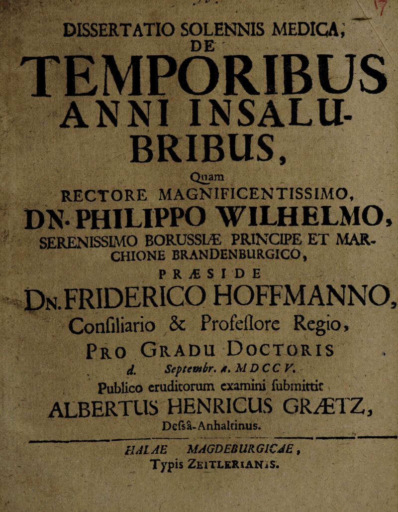 DISSERTATIO SOLENNIS MEDICA; DE TEMPORIBUS ANNI INSALU¬ BRIBUS, Quam RECTORE MAGNIFICENTISSIMO, m- PHILIPPO WILHELMO, SERENISSIMO BORUSSLE PRINCIPE ET MAR- CHIONE BRANDENBURGICO, P R i£ SIDE DN.FRIDERICO HOFFMANNO, Confiliario & Profeflore Regio, Pro Gradu Doctqris d. Septembr. 4. MDCC V. - Publico eruditorum examini fubmittir ALBERTUS HENR1CUS GR/ETZ, __ A. _ W A • Delsa-Anhaltinus. UAL AE MAGDEBURGlCJE t Typis ZeitleRian^s.