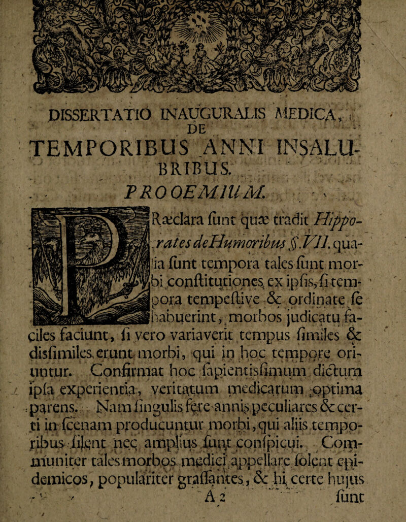 DISSERTATIO INAUGURARIS DE TEMPORIBUS ANNI INSALU BRIBUS. PROOEMIUM. - V-/A. Raxlara Iu n t qua: tradit Hippo- v ' \ - 4 t * — - yatesdeHumoribm §.VJ1. qua¬ lia fiint tempora tales fiint mor¬ bi conftitutiones^ ex ipfis,fi tem- ' pora tempeftive & ordinate fe habuerint ^morbos judicatu fa¬ ciles faciunt, Ii vero variaverit tempus fi miles & \ disfimiles, erunt morbi, qui in hoc tempore ori¬ untur. Confirmat hoc lapientisfimum diblum ipla experientia , veritatum medicarum foptima .parens. Nam lingulisfereannis peculiares & cer¬ ti in (cenam producunt.ur morbi,qui aliis taupp- ribus- fijgnt nec amplius iut\t confpicui. Com¬ muniter tales morbos medici appellare (olent epi¬ demicos, populariter graflantes, & hi certe hujus •' i* A 2 iunt .. * i /