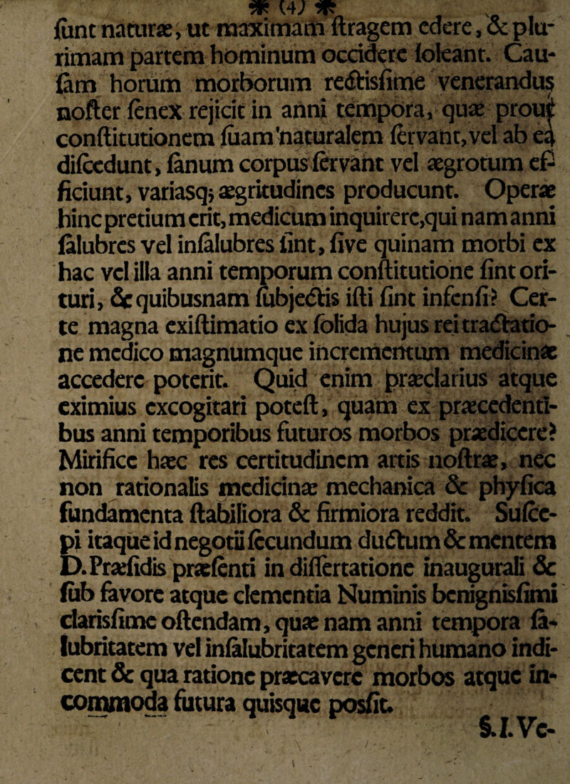 rff * funt naturae, ut maximam ftragem edere, 5cplu¬ rimam partem hominum occidere foleant. Cau- fem horum morborum redtisfime venerandus nofter fenex rejicit in anni tempora, quo proui conftitutionem fiiam'naturalem fervant, vel ab ea difcedunt, fanum corpus fervant vel aegrotum eP ficiunt, variasqj aegrkudincs producunt. Operae hinc pretium erit, medicum inquirerc,qui nam anni falubres vel infalubres fint, five quinam morbi ex hac vel illa anni temporum conftitutione fint ori- turi, dc quibusnam fubjedtis ifti fint infcnfi? Cer¬ te magna exiftimatio ex fblida hujus rei tractatio¬ ne medico magnumque incrementum medicinae accedere poterit. Quid enim proclarius atque eximius excogitari poteft, quam ex procedenti¬ bus anni temporibus futuros morbos praedicere? Mirifice hoc res certitudinem artis noftro, nec non rationalis medicino mechanica de phyfica fundamenta flabiliora de firmiora reddit. Sufec- pi itaque id negotii fecundum dudtum dementem D.Profidis profenti in differtatione inaugurati dc fub favore atque clementia Numinis benignisfimi darisfimeoftendam, quo nam anni tempora fa- cent dc qua ratione procaverc morbos atque in¬ commoda futura quisque posfit. §, I. C—