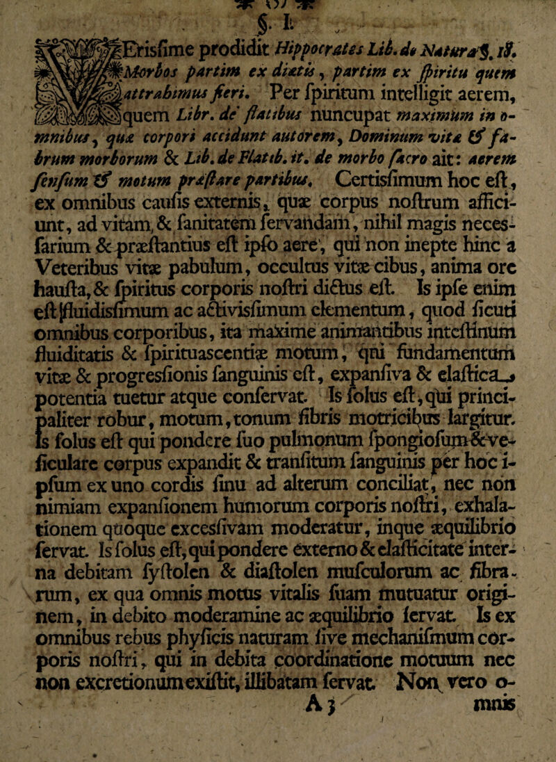 ^Erisfime prodidit Hippocrates Lib. d» Natura^. iS. %Morbos partim ex diatis, partim ex Jpiritu quem ^attrahimusfieri. Per fpiritum intelligit aerem, ||$il<|$jf$|lquem Libr. de' flatibus nuncupat maximum in o- mmbus, qua corpori accidunt aut orem. Dominum vita ffi fa¬ brum morborum & Lib. de Flattb. it. de morbo facro ait: aerem fenfum Xfi motum prstfiare partibus. Certisiimum hoc eft, ex omnibus caufis externis, quae corpus noftrum affici¬ unt, ad vitam, & fanitatem fervandam, nihil magis neces- farium & prxftantius eft ipfo aere , qui non inepte hinc a Veteribus vitae pabulum, occultus vitae cibus, anima orc haufta, & foiritus corporis noftri diftus eft. Is ipfe enim eftjffoidisumum acadtivisfimumelementum, quod ficuti omnibus corporibus, ita maxime animantibus inteftinum fluiditatis & lpirituascentix motum, qni fundamentum vitae & progresfionis fanguinis eft , expanfiva & elaftica_j potentia tuetur atque confervat. Is folus eft, qui princi- Ealiter robur, motum,tonum fibris motricibus largitur. ; folus eft qui pondere fuo pulmonum fpongiofum&ve- ficulare corpus expandit & tranfitum fanguinis per hoci- pfum ex uno cordis linu ad alterum conciliat , nec non nimiam expanfionem humorum corporis noftri, exhala¬ tionem quoque excesfivam moderatur, inque xquilibrio fervat Is folus eft, qui pondere externo & dafticitate inter¬ na debitam fyftolen & diaftolen mufculorum ac fibra- rum, ex qua omnis motus vitalis fuam mutuatur origi¬ nem , in debito moderamine ac xquilibrio fervat Is ex omnibus rebus phyficis naturam five mechanifmum cor¬ poris noftri» qui in debita coordinatione motuum nec non excretionumexiftit, illibatam fervat Non, vero o- A?mnis .1