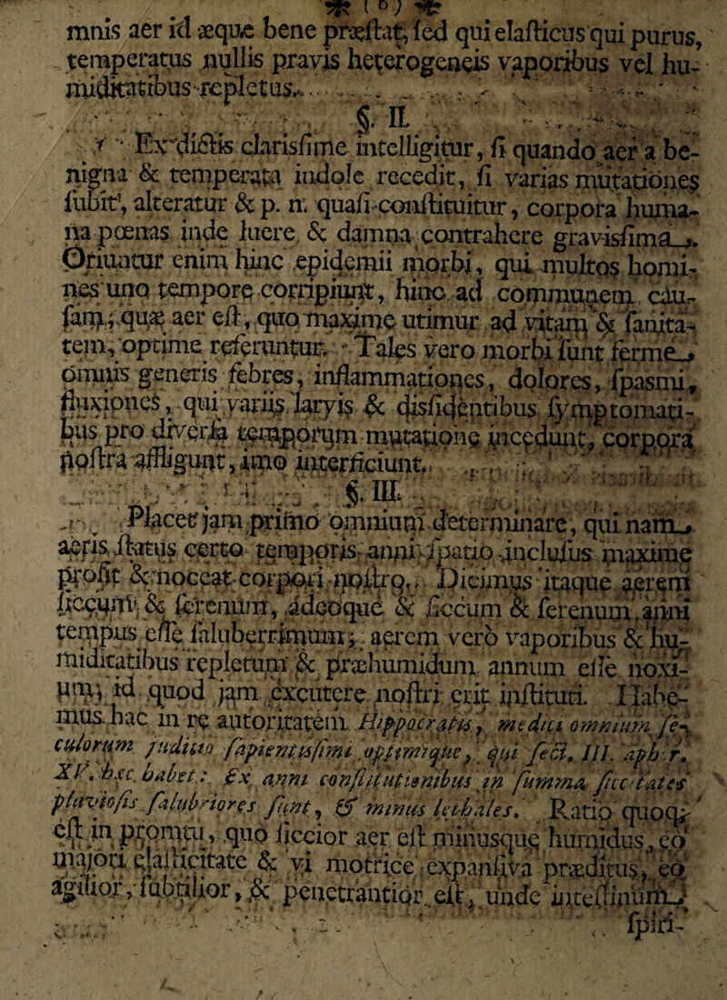 ' . TI°)T mnis aer ici aeque bene pfajftat; led qui elafticus qui purus, temperatus nullis pravis heterogeneis vaporibus vel hu- •Rliditaribus-repletus^... . . V * ;■.%- • . : ;• | '■n.,V- ’ :: - ; \ ,r - Excidiis clarisfime intelligittir, fi quando aer a be¬ nigna & temperata indole recedit, fi varias mutatione? liibif, alteratur & p. n; quafi-conllituitur, corpora huma¬ na poenas inde luere & damna' Contrahere gravisfima_j. Oriuntur enim %c epidcmii morbi, qui multos horni-, nfisuno mmpore corripiunt, hinc, ad communem cdu- Wfflfm aer ^aomajdme utimur ad vitaim ‘& faiuta- tem, optime referuntun -Tales vero morbi fiint fermfL, Omms generis febres , inflammationes, dolores, fpasmi, %Fi? ££ tfis^4fi.ptibus fym .ptomati- t^ppqrqm mtitauohe incedunt, corpora poftra -afflgunt, amo interficiunt / , ,,: ; ! -pc qui nam_. aefisiktus eqrto temporis-anni}:iparip inclulus maxime profic &moce^pcorp^i-i}ofir9t. Dicimus itaque aerem T m r.fuur^.' . r1 VS*V vapunuus et xiu- Jtuditatibus repletum & pr^liumidum annum eile lioxi- PJtF? .^xcutere.- lipftri; erit iaftimri. Xlabe¬ mus hac ^ autoxitat^ill..Hifpo.cz alis7 mtd.ici omnium fe- oulortim fudiw fapiemi6(miiqni feci, llh iiph r. XV, Axe. habet z £x, anm c-onfifupdmbm jh ‘fumm* fccdku/ pdztyio/is .fzlttbnQrgs funt, ,(f minus Inhales, Ratio qtipq^ * iiccior a.er; eil ihinusqus humidus, eo lliajoa. eMftrtfate Rr \A / e V