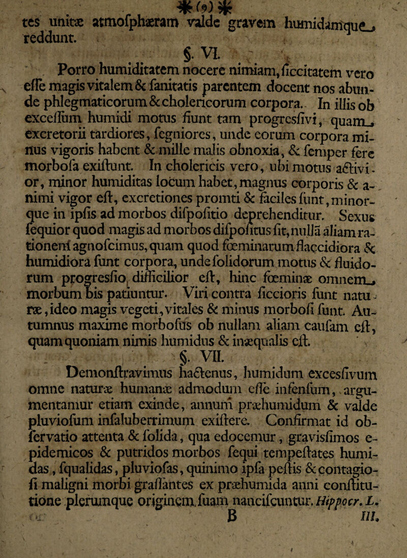 tes unitae atmofphaeram valde gravem humidamquej reddunt. §• VI \ Porro humiditatem nocere nimiam, ficcitatem vero efle magis vitalem & fanitatis parentem docent nos abun¬ de phlegmaticorum & cholencorum corpora. In illis ob excefliim humidi motus fiunt tam progresfivi, quam_, excretorii tardiores, fegniores, unde eorum corpora mi¬ nus vigoris habent & mille malis obnoxia , & femper fere morbofa exidunt. In cholericis vero, ubi motus aftivi. or, minor humiditas locum habet, magnus corporis & a- nimi vigor ed, excrctiones promti & faciles funt.minor- que in ipfis ad morbos difpofitio deprehenditur. Sexus fequior quod magis ad morbos difpohtus fit,nulla aliam ra- tionerrf agnofcimus,quam quod feminarum flaccidiora & humidiora funt corpora, undefolidorum motus & fluido¬ rum progresfio. difficilior ed, hinc feminae oranenu morbum bis patiuntur. Viri contra ficcioris funt natu rae, ideo magis vegeti, vitales & minus morbofi funt. Au¬ tumnus maxime morbofus ob nullam aliam caufam ed, quam quoniam nimis humidus & inaequalis ed. . . i; < §. vii. ;> ■ ; Demondravimus hactenus, humidum excesfivum omne naturae humanae admodum efle infenlum, argu¬ mentamur etiam exinde, annum praehumidum & valde pluviofum infaluberrimum exidere. Confirmat id ob- fervatio attenta & folida, qua edocemur, gravisfimos e- pidemicos & putridos morbos fequi tempedates hurni- das, fqualidas, pluviofas, quinimo ipfa pedis Secontagio- fi maligni morbi gradantes ex praehumida anni conditu- tione plerumque originem fuam nancifcuntur. Hippocr. L. B ni.