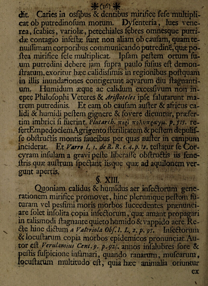 ■t . ■ V 0.,r . ' dit. Caries in osfibus Sc dentibus mirifice fefe'multipli¬ cat ob putredinofum motum. Dyfenteria, lues vene- rea, fcabies, variolae, petechiales febres omnesque putri¬ dae contagio infeflae lunt non aliam obcaufam, quamte- nuilTimam corporibus communicando putredinS, quae po- ftea mirifice fele multiplicat. Ipfam pellem ortum lu- um putredini debere jam fupra paulo fiifius ell demon- flratum, exoritur haec calidisfimis in regionibus poflquam in illis inundationes contigerunt aqvarum diu llagnanti- um. Humidum aeque ac calidum excesfivum non in¬ epte Philofophi Veteres & Ariftoteles ipfe lalutarunt ma¬ trem putredinis. Et eam ob caufam auller & africus ca¬ lidi & humidi pellem gignere & fovere dicuntur, praefer¬ am imbrici fi fuerint. Plutarch. n?kvjr$a,yp. p.re- fertEmpedpclefnAgrigento ilerilitatem & pellem depulif- fe oblimetis montis faucibus per quas aulter in campum inciderat. Et Farre l, i. de&.R. e.4,p, 12. teflatur fe Cor¬ cyram infulam a gravi pelle liberafie obflraftis iis fone- ftris quae auflrum lpeclatit iisque quae ad aquilonem ver¬ gunt'apertis, - .' 1 §. XIII, Quoniam calidus & humidus aer infcdloram gene¬ rationem mirifice promovet, hinc plerumque peflem fii- turam vel pesfimi moris morbos iuccedentcs praenunei- are folet infolita copia infedlorum, quae amant propagari in talismodi flagnante quieto htimido & vappido aere. Rc- cle hinc dictum a Vattriola. Obf.l. L, 2. p. Infeflorum & locullarum copia morbos epidemicos pronunciat Au- tor ell VeruUmius Ccnt.g. p.gzi. annos infalubres fore & pellis fufpicione infirmari, quando ranarum, mu Icarum, locultarum multitudo ell, quia haec animalia oriuntur c ' . ex V