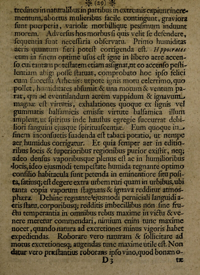 . *: ; r emm % v / ; tredincs m natiiralibusinpartibus in extremis capimirincre* mentum, abortus mulieribus facile contingunt, graviora funt puerperia, variohe morbillique pesfimum induunt morem. Adverfus hos morbus fi quis velit f e defendere, ■ fequentia funt neceflaria obfervatu. Primo humiditas aeris quantum fieri poteft corrigenda eft. H ppocrates eum in finem optime ufus eft igne in libero aere accen- fo ;cui tantam poteftatem etiam asfignat,ut eo accenfo pefti- lentiam abigi polle ftatuat, comprobato hoc ipfo felici cum faccefiu Athenis: utpote ignis motu celerrimo, quo pollet, hu ariditates abfumit & una motum & ventum pa¬ rat, qui ati eventilandum aerem vappidum & ignavum^ magnae eft virtutis, exhalationes quoque ex lignis vel gummatis balfamicis emisfe virtute balfamica illum implent, ut fpiritus inde hauftus egregie fbccurrat debi¬ liori fanguini ejtfsque fpirimafcentiaa Eum quoque in_> finem inconfuetis fuadenda eft tabaci potatio, ut nempe aer, humidus corrigatur. Et quia fempcr aer iil editio¬ ribus locis & fuperioribus regionibus purior exiftit, neq; adeo denfus vaporibusque plenus eft ac in humilioribus docis, ideo ejusmodi tempeftate hitmida regnante optimo confilio habitacula funt petenda in eminentiore fitupofi- Ca, fatiusq; eft degere extra urbem ruri quam in urbibus, ubi tanta copia vaporum ftagnans & ignava redditur atmos- phaera. Dehinc regnantetejusmodi perniciali languidi a- cris ftatu, corporibusq; redditis imbecillibus non fine fiu- £lu temperantia in omnibus rebus maxime in vi£tu & ve¬ nere meretur commendari , nimium enim tunc maxime nocet, quando natura ad excretiones minus vigoris habet expediendas. Roborare vero naturam & follicitare ad motus cxcretionesq* augendas tunc maxime utile eft. Non datur vero prieftantius roborans ipfo vino,quod bonsen o- D 5 tx