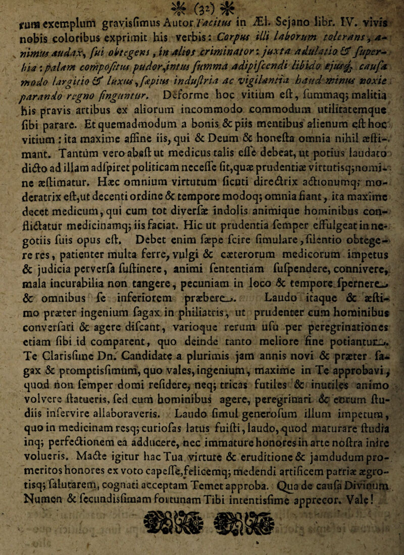 rum exemplum gravisfimus Autot. Tacitus in JEl. Sejano libr. IV. vivis nobis coloribus exprimit his verbis ; Corpus illi laborum tolerans, a- nimus audax, fui obtegens, in alios criminatori juxta adulatio £f fuper- !)$a: palam compofttus pudor firttm fumma adipifcendi libido cjusjs caufa modo largitio & luxus ,fst pius indufiria ac vigilantia haud minus noxie parando regno finguntur. Deforme hoc vitium eft, fummaqj malitia his pravis artibus ex aliorum incommodo commodum utiliratemque fibi parare. Et quemadmodum a bonis & piis mentibus alienum efthoc vitium : ita maxime affine iis, qui & Deum & honefta omnia nihil reftl-. mant. Tantum veroabeftut medicus talis efle debeat, ut potius laudato dido ad illam adfpiret politicam ncceffe fit,quae prudentiae viftimsq;nomi* ne aeftimatur. Haec omnium virtutum ficuti dire&rix adionumq,- mo¬ deratrix eft,ut decenti ordine <$c tempore modoqs omnia fiant, ita maxime decet medicum, qui cum tot diverfae indolis animique hominibus con- fiidatur medicinamqj iis faciat. Hic ut prudentia femper eifulgeat in ne¬ gotiis fuis opus eft* Debet enim faepe fcire fimulare, fiicntio obtege¬ re res, patienter multa ferre, vulgi & caeterorum medicorum impetus & judicia perverfa fuftinere, animi fententiam fufpendere, conniverc, mala incurabilia non tangere, pecuniam in loco & tempore Jpernere^ & omnibus fe inferiorem praebere-*. Laudo itaque & aefti- mo praeter ingenium fagax in philiatris, ut prudenter cum hominibus cortverfari <3t agere difeant, varioque rerum ufu per peregrinationes etiam fibi id comparent, quo deinde tanto meliore fine potiantur-*. Te Clarisfime Dn. Candidate a plurimis jam annis novi & praeter fa¬ gax & promptisfimum,quo vales,ingenium, maxime in Te approbavi, quod non femper domi refidere, neq; tricas futiles & inutiles animo volvere ftatueris, fed curri hominibus agere, peregrinari & eorum fiu- diis infervire aliaboraveris. Laudo fimul generofum illum impetum, quo in medicinamresqjcuriofas latus fuifti, laudo, quod maturare ftudia inq; perfe&ionem ea adducere, nec immature honores in arte noftra inire volueris. Made igitur hac Tua virtute & eruditione & jamdudum pro¬ meritos honores ex voto capefie,feli.cemq; medendi artificem patriae aegro- tisqj falutarem, cognati acceptam Temet approba. Qua de caufa Divinum Numen <5c fccundisfimam fortunam Tibi intentisfime apprecor. Vale!