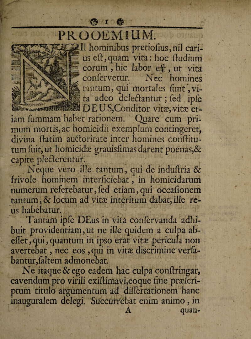 HM r»?/» *s _<s i m_‘_• PROOEMIUM. II hominibus pretiofius,nil cari¬ us eft, quam vita: hoc ftudium eorum , hic labor e$ , ut vita confervetur. Nec homines tantum, qui mortales funt, vi¬ ta adeo deleflantur ; fed ipfe D E U S,Conditor vitx, vitae et¬ iam fummam habet rationem. Quare cum pri¬ mum mortis, ac homicidii exemplum contingeret, divina ftatim aufloritate inter homines conffitu- tum fuit, ut homicidae grauisfimas darent poenas,& capite plefferentur. ; Neque vero ille tantum , qui de induftria & frivole hominem interficiebat, in homicidarum numerum referebatur,fed etiam,qui occafionem tantum, & locum ad vita; interitum dabat, ille re¬ us habebatur. Tantam ipfe DEus in vita confervanda adhi¬ buit providentiam, ut ne ille quidem a culpa ab- - effet, qui, quantum in ipso erat vita; pericula non avertebat, nec eos , qui in vitse discrimine verfa- . bantur,faltem admonebat. Ne itaque & ego eadem hac culpa conftringar, cavendum pro virili exiftimavi,eoque fine prxlcri- ptum titulo argumentum ad diflertationem hanc inauguralem delegi» Succurrebat enim animo, in A quan- I