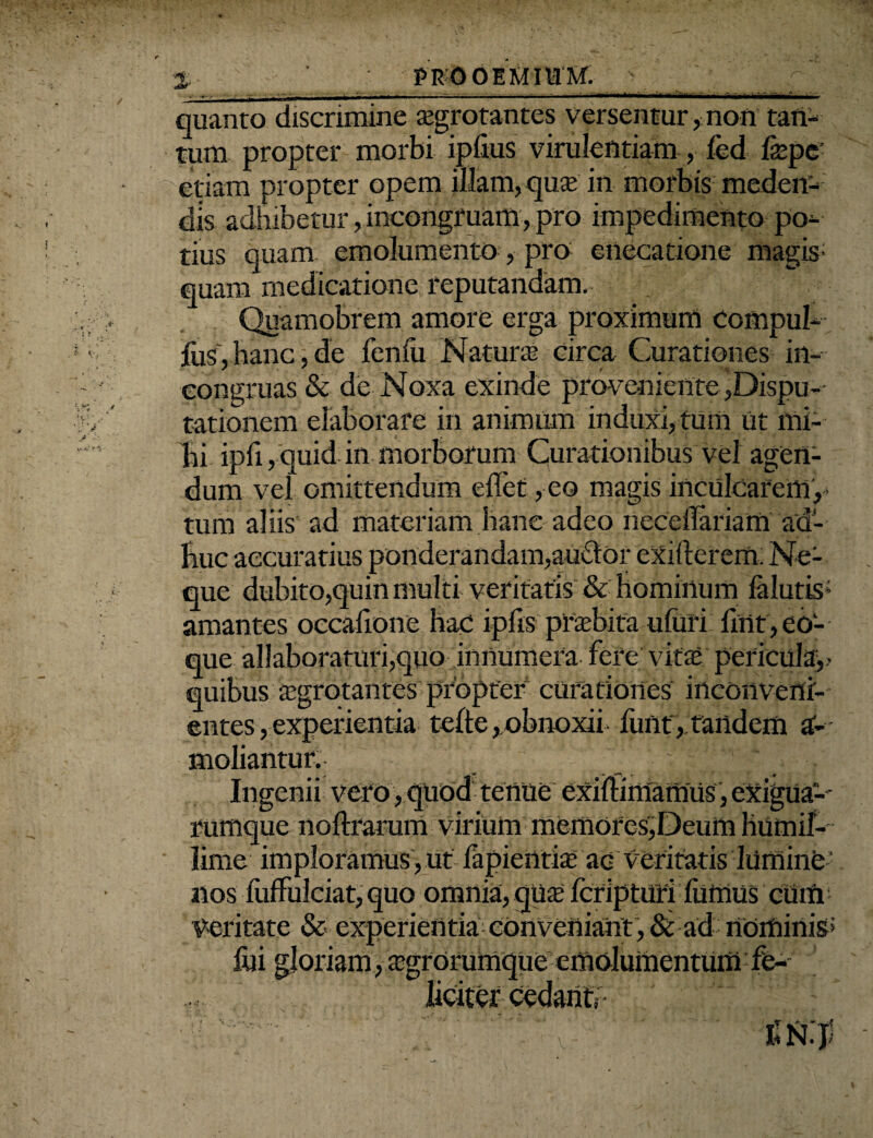 % PROOEMIUM. quanto discrimine aegrotantes versentur, non tan¬ tum propter morbi iplius virulentiam, fed f®pe etiam propter opem illam, quae in morbis meden¬ dis adhibetur, incongruam, pro impedimento po¬ tius quam emolumento, pro enecatione magis- quam medicatione reputandam. Quamobrem amore erga proximum compul- fus,hanc,de fenili Natur® circa Curationes in- congruas & de Noxa exinde proveniente,Dispu¬ tationem elaborare in animum induxi, tum Ut mi¬ lii ipfi, quid in morborum Curationibus vel agen¬ dum vel omittendum effet, eo magis inculcarem,- tum aliis ad materiam hanc adeo nccclTariam ad- huc accuratius ponderandam,auctor exifierem. Ne¬ que dubito,quin multi veritatis & Hominum lalutis; amantes occafione hac iplis praebita uluri fmt,eo- que allaboraturi,quo innumera fere vit® pericula,- quibus ®grotantes propter curationes inconveni¬ entes ,experientia telte,obnoxii fimt, tandem a- moliantur. v  Ingenii vero , quod tenue exiftimamUs, exigua-' rumque noftrarum virium memores,Deum humif- • lime imploramus, ut fapieiiti® ac veritatis lumine nos fuffulciat, quo omnia, gu® fcripturi fiiffius cUtfi Veritate & experientia conveniant ,& ad rtoiftinisJ fili gloriam, ®grorumque cmolumentumfe-