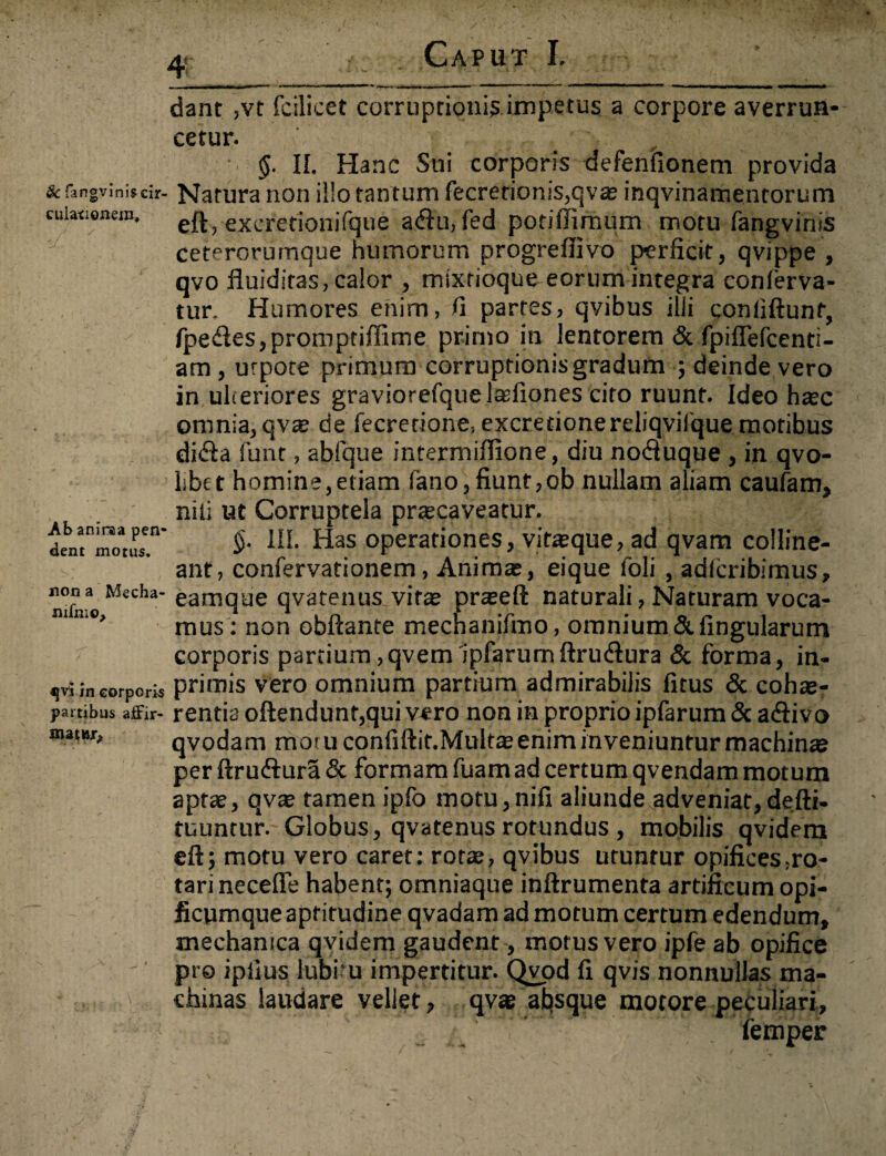 & fangvims cir¬ culationem. Ab aniraa pen dent motus. non a Mecha- nilhio. *[vi in corporis partibus afFir- Caput I. ' dant ,vt fcilicet corruptionis impetus a corpore averrun¬ cetur. §. II. Hanc Sni corporis defenfionem provida Natura non illo tantum fecretionis,qvae inqvinamenrorum eft, excretionifque a<flu, fed potiilimum motu fangvinis ceterorurnque humorum progredi vo perficit, qvippe , qvo fluiditas, calor , mixrioque eorum integra conlerva- tur. Humores enim, fi partes, qyibus illi conliftunf, fpe<des,prompridime primo in lentorem & fpidefcenti- am , urpote primum corruptionis gradum ; deinde vero in ulteriores graviorefquelasfiones cito ruunt. Ideo htec omnia, qvae de fecretione, excretionereliqvifque motibus di&a funt, abfque intermifiione, diu notSuque , in qvo- libet homine,etiam fano,fiunt,ob nullam aliam caufam, nili ut Corruptela praecaveatur. §. III. Has operationes, vitaque, ad qvam colline¬ ant, confervationem, Animas, eique foli , adfcribimus, eamqae qvatenus vitae prseft naturali, Naturam voca¬ mus: non obftante mechanifmo, omnium & lingularum corporis partium,qvem ipfarumftru&ura & forma, in- primis vero omnium partium admirabilis fitus & cohae¬ rentis oftendunt,qui vero non in proprio ipfarum & adlivo qvodam moiuconfiftit.Multte enim inveniuntur machina? per ftrufrura & formam fuam ad certum qvendam motum aptae, qvae tamen ipfo motu,nifi aliunde adveniat,defti- tuuntur. Globus, qvatenus rotundus , mobilis qvidem eft; motu vero caret: rotas, qvibus uruntur opifices po¬ tari necefie habent; omniaque inftrumenta artificum opi- ficumqueapritudine qvadam ad motum certum edendum, mechanica qvidem gaudent, motus vero ipfe ab opifice pre ipiius lubim impertitur. Qvod fi qvis nonnullas ma¬ chinas laudare vellet, qvae afisque motore peculiari, lemper