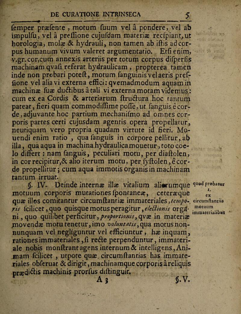 femper prasfente , motum fuum vel a pondere, vel ab impulfu, vel a preffione cujufdam materi® recipiant,ut horologia, mol® & hydrauli, non tamen ab iftis adcor- pus humanum vivum valeret argumentatio. Etfienim, v.gr.cor,cum annexis arteriis per totum corpus difperiis machinam qvaii referat hydraulicam , propterea tamen inde non prehari poteft, motum fanguinis vel aeris pref¬ fione vel alia vi externa effici: qvemadmodum aquam in machin® fu® du&ibusatali vi externa motam videmus : cum ex ea Cordis & arteriarum ftriuffura hoc tantum patear, fieri quam commodiffimepo{Te,ut fanguis e cor¬ de, adjuvante hoc partium mechanifmo ad omnes cor¬ poris partes certi cujusdam agentis opera propellatur, neutiquam vero propria quadam virtute id fieri. Mo- uendi enim ratio , qua fanguis in corpore pellitur , ab illa, qua aqua in machina hydraulica mouetur, toto eoe- v lo differt: nam fanguis, peculiari motu, per diaftolen, in cor recipitur,& alio iterum motu, per fyftolen, e cor¬ de propellitur; cum aqua immotis organis in machinam tantum irruat. §. IV. Deinde intern® ill® vitalium ali*rumque iued Proi,a(Br motuum corporis^ mutationes fponrane®, ceter®que tlK qu® illos comitantur circumflanti® immateriales,tempo- circumftantiis ris fcilicet,quo quisque motus peragitur, ekchoms orga- im°t1'rIibut ni, quo quilibet perficitur,proportionis>qyx in materi® /novend® motu tenetur,imo voluntatis,qua motusnon- nunquam vel negltguntur vel efficiuntur, h® inquam, rationes immateriales,fi re<ffe perpenduntur, immateri¬ ale nobis monftrant agens internum & intelligens, Ani¬ mam fcilicet , utpote qu®. circumftantias has immate¬ riales obferuat & dirigit, machinamque corporis a reliquis pr®di<flis machinis prorfus diftinguif.