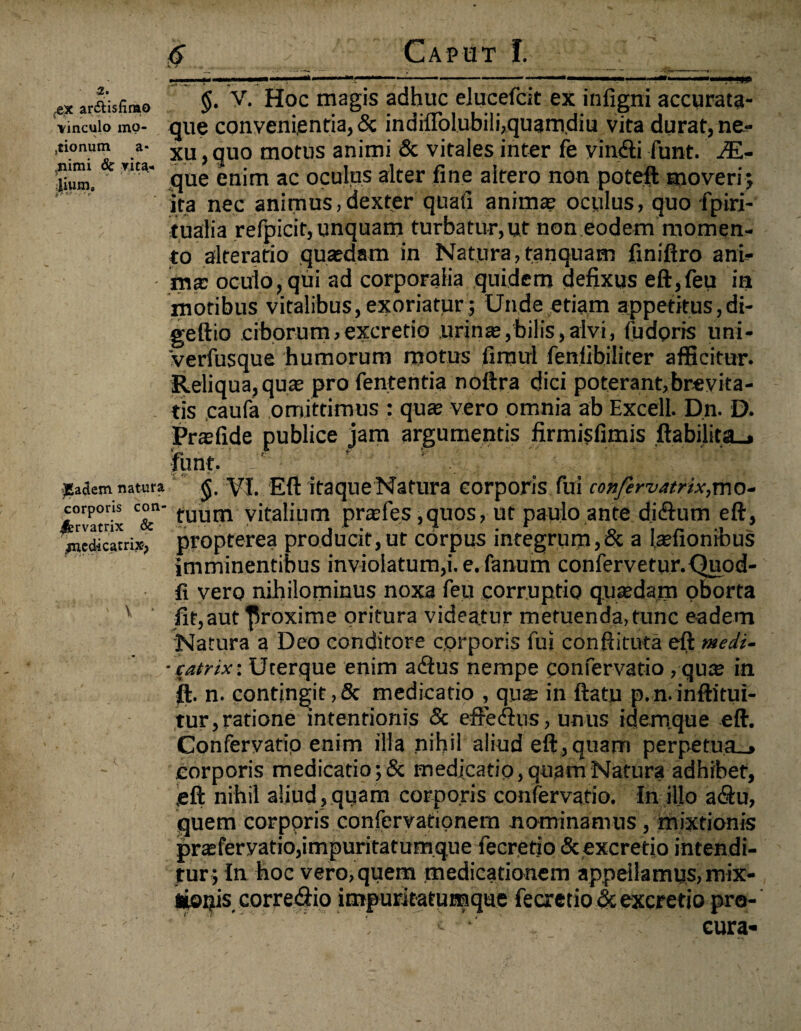 2* pie ar&isfirao vinculo mp- (tionum a- .nimi 6c vita¬ lium. ^Eadem natura corporis con¬ servatrix & ^mcdicatrix, ' V Caput I. mrnki §. V. Hoc magis adhuc elucefcit ex infigni accurata- que convenientia, & indifTolubilhquamdiu vita durat, ne¬ xu , quo motus animi & vitales inter fe yindU funt. /£- que enim ac oculus alter fine altero non poteft moveri; ita nec animus,dexter quafi anima; oculus, quo fpiri- tualia refpicit, unquam turbatur,ut non eodem momen¬ to alteratio quaedam in Natura, tanquam finiftro ani¬ ma: oculo, qui ad corporalia quidem defixus eft,feu in motibus vitalibus, exoriatur ; Unde etiam appetitus,di- geftio ciborum, excretio urinae,bilis,alvi, fudoris uni- verfusque humorum motus fimul fenlibiliter afficitur. Reliqua, quae pro fententia noftra dici poterant,brevita¬ tis caufa omittimus : quae vero omnia ab Excell. Dn. D. Praefide publice jam argumentis firmisfimis ftabijitflLj funt. :l'; VI. Eft itaque Natura corporis fui confervatrix,mo¬ tuum vitalium praefes ,quos, ut paulo ante di&utn eft, propterea producit,ut corpus integrum,& a laefionibus imminentibus inviolatum,i. e. fanum confervetur.Quod- fi vero nihilominus noxa feu corruptio qusedam oborta fit,aut proxime oritura videatur metuenda, tunc eadem Natura a Deo conditore corporis fui eonftituta eft medi- catnx: Uterque enim adlus nempe confervatio, qu$ in ft. n. contingit,6c medicatio , qus in ftatu p.n.inftitui- tur,ratione intentionis & efFedhis, unus idemque eft. Confervatip enim illa nihil aliud eft,quam perpetua_» corporis medicatio ;& medicatio, quam Natura adhibet, eft nihil aliud , quam corporis confervatio. In illo a&u, quem corporis confervationem nominamus , mixtionis prteferyatio,impuritatumque fecrerio & excretio intendi¬ tur; In hoc vero, quem medicationem appeilamus,mix- Jiopis corre<ftio impuritatumque fecretio <Sc excretio pro¬ cura-