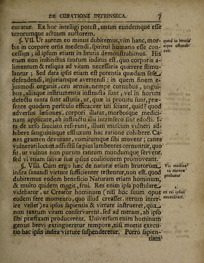 curatur. Ex hoc ihtelligi poteft,unQm eundemque effe utrorumque adhium auctorem. §. VII. Ut autem eo minus dubitemus,vim hanc, mor- quod in btutur bis in corpore ortis medendi,fpiritui humano efle con- *ciue oftentlir ceflam ; ia ipfum etiam in brutis demoriftrabimus. His tur' enim ilon inftindtus tantum inditus eft, quo corporis a- limentum& reliqua ad vitam neceflaria quaerere ftimu- lantur ; Sed data ipfis etiam eft potentia quaedam feffi-»' defendendi, injuriamque avertendi: in quem finem e- jusmodi organis , ceu armi?,nempe corriubus , ungui¬ bus,aliisque inftrumentis iriftruda funt, vel in horum defedtu tanta furit aftutia,ut,quae in prorutu funr,prae- fente quodam periculo efficaciter uti fciarit, quid? quod* adverfus laefiones, corpori illatas,morbosque medici¬ nam applicare,ab inftinfftu illo intrinfeco fint edo<fti. f.* ta de urfo fauciato referunt , illum niufcurh vulneri ad¬ hibere fanguinisque efHuxum hac ratione cohibere. Ca¬ nes gramen devorant, vomitumque fibi movent ;’caries: vulnerati locum adfedtu faepius lambentes cerriuritiir, quo* fit,ut vulnus non purum ratitum mUndurfiquefervent, fed vi etiam felivas Tute ipliuS coalitibriefn promoveant. $, VIil. Giim ergo hsec de naturae etiam brutorum . Vis medica^ infita fanatidi virtute fufficienter teftenfur,non eft, quod dubitemus eodetii beneficio Naturam etiam hominunv pr° * & multo quideih magis , frui. Res eriim ipfe poftulare_. Videbatur, ut Creator hominum (nifi hoc fuurri opus « eodem fere momento,quo illud creaffet, iterum inter- necesfiu:e° ire vellet)ea ipfos fapienda & virtute iriftrueret,qua_»' non tantum vitam confervarent, fed ad metam, ab ipfo1 fibi praefixam producerent. Univerfum eriirri hominum genus brevi ■ extingueretur tempore ,riifi mortis execu- tio hac:ij^;indfca’^irtttte^aibehdei%hir. Porro fapien-' • tam'