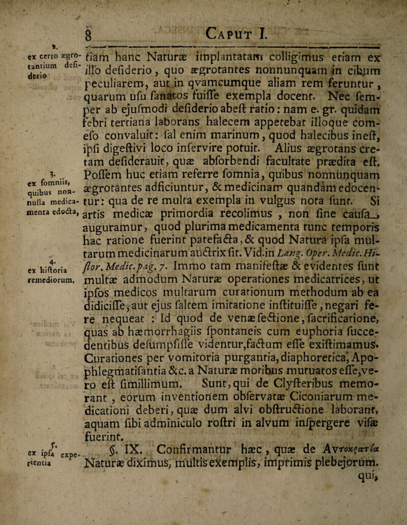 *. ex certo £gro tantium defi- derio 3* .. ex fomniisj quibus non¬ nulla medica¬ menta edo&a, ex hiftoria remediorum. ex ipf* expe¬ rienda fiam hanc Natur® implantatam colligimus etiam ex illo defiderio , quo aegrotantes nonnunquam in cii^im peculiarem, aut in qvameuxnque aliam rem feruntur , quarum ufu fanatos fuifle exempla docent. Nec fem- per ab ejufmodi defiderio abeft ratio: nam e. gr. quidam febri tertiana laborans haiecem appetebat illoque com- efo convaluit: fal enim marinum, quod halecibus ineft, ipfi digeftivi loco infervire potuit. Alius aegrotans cre¬ tam defiderauit, quae abforbendi facultate pr®dita eft. Poflem huc etiam referre fomnia, quibus nonnunquam aegrotantes adficiuntur, & medicinam quandam edocen¬ tur: qua de re multa exempla in vulgus nota funr. Si artis medicae primordia recolimus , non fine caufa__, auguramur, quod plurima medicamenta tunc temporis hac ratione fuerint patefa<fta,& quod Natura ipfa mul¬ tarum medicinarum auflrix fit. Vid.in Lang. Oper. Medie. Hi- flor. Medie.-pag.y. irnmo tam manifeft® & evidentes funt mult® admodum Natur® operationes medicatrices, ut ipfos medicos multarum curationum methodum ab ea didicifle,aut ejus faltem imitatione inftituiffe, negari fe¬ re nequeat : Id quod de venae fe&ione, facrificarione, quas ab h®morrhagiis fpontaneis cum euphoria fucce- aentibus defumpfifle videntur,faftum efie exiftimamus. Curationes per vomitoria purgantia, diaphoretica^ Apo- phlegmatifantia &c.a Natur® motibus mutuatos efie,ve¬ ro eft fimillimum. Sunt,qui de Clyfteribus memo¬ rant , eorum inventionem obfervat® Ciconiarum me¬ dicationi deberi, qu® dum alvi obftruftione laborant, aquam fibi adminiculo roftri in alvum infpergere vif® fuerint. §. IX. Confirmantur h®c, qu® de Avto«?«t U Natur® diximus, multis ekerriplis, impfimis plebejorum.