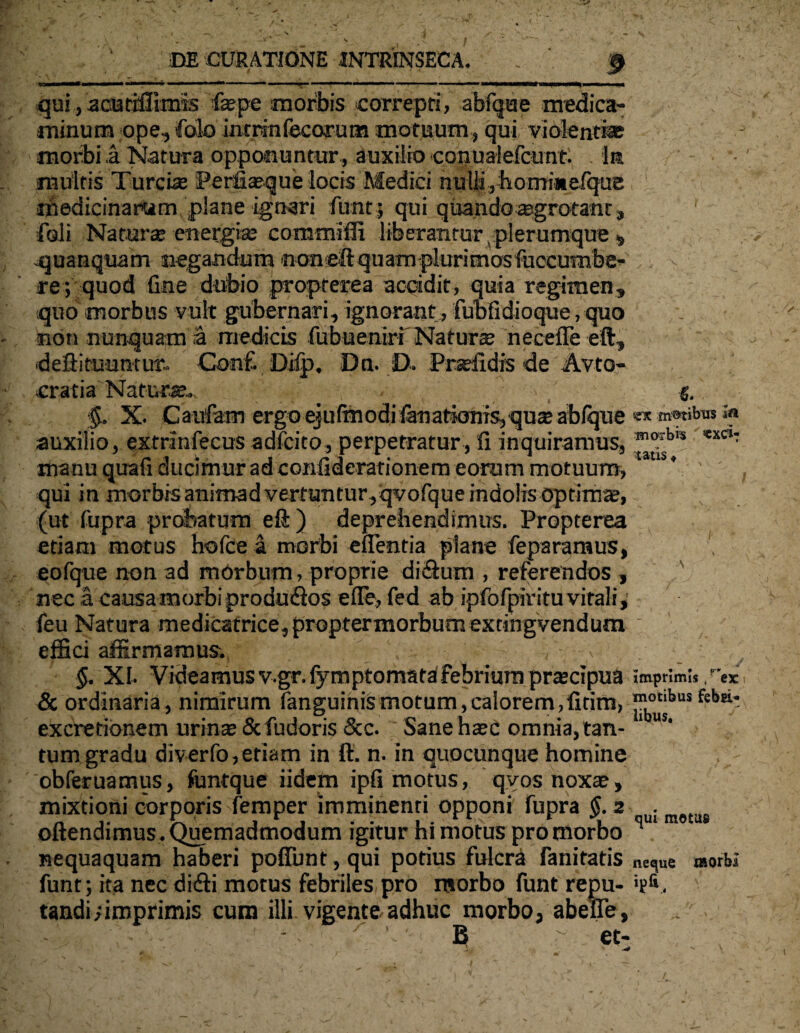 m t 1 ■■ ■■—1 ■■ ■■■—■■■■! ■ ■ — ■■ 1 ■* * mmmammm\mm* — qui, acutiffimis faepe morbis correpti, abfque medica¬ minum ope, folo inrrinfecorum motuum, qui violenti* morbi a Natura oppotnuntur , auxilio conualefcunt. Iit multis Turei* Perfiaeque locis Medici nulli,hommefque 1 1 medicinarum plane ignari fimt; qui quandoaagrotatit, 1 ■foli Naturae energiae comtniffi liberantur Aplerumque 5 .quanquam negandum noneftquam plurimosfuccumbe- re; quod fine dubio propterea accidit, quia regimen, quo morbus vult gubernari, ignorant, fubfidioque, quo non nunquam a medicis fubueniri Naturte necefie eft, «deflituuntur- ConC Ddp. Dn. D. Praffidis de Avto- cratia Natura?.. g. §, X. Caufam ergoejufmodifanationts, qusablque «xm®ribw*a auxilio, extrinfecus adfeito, perpetratur, fi inquiramus, *xC‘: manu quafi ducimur ad confiderarionem eorum motuum, ‘ * qui in morbis animad vertuntur,qvofque indolis optima?, (ut fupra probatum eft ) deprehendimus. Propterea etiam motus hofce a morbi eflentia plane feparamus, 1 eofque non ad morbum, proprie diSum , referendos , nec a causa morbi pr odu&os efie, fed ab ipfofpirituvitali, feu Natura medicatrice,proptermorbumextingvendum effici affirmamus; §. XI. Videamusv.gr.fymptomata febrium prscipua imprimi,, ex & ordinaria, nimirum fanguinismotum,calorem,fitim, fsbn' excretionem urina? & fudoris &c. Sane h^c omnia,tan- 1 U!‘ tum gradu diverfo, etiam in ft. n. in quocunque homine obferuamus, funtque iidem ipfi motus, qvosnoxa?, mixtioni corporis femper imminenti opponi fupra §.s uim9tas oftendimus. Quemadmodum igitur hi motus pro morbo q ‘ nequaquam haberi poffunt, qui potius fulcra fanitatis neque morbi funt; ita nec diifti motus febriles pro morbo funt repu- *pfv. tandi; imprimis cum illi vigente adhuc morbo, abelTe, - ^ B - et: