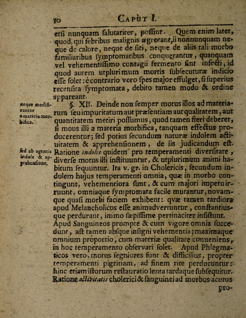 j» CaPOT I.' V •' . «t(f nunquam falutariter, poffint. „ Quem enim latet, • quod, qui febribus malignis tsgrotant,ii nonnunquam ne¬ que de calore 5 neque de fi ti, neque de aliis tali' morbo familiaribus fymptomatibus conquerantur, quanquarn vel vehementiffimo contagii fermento fint infeffi, id quod autem utplurimum mortis fubfecuturae indicio , e(Te folet.-econtrario vero fpes major effulget, fi fuperius recenfita fymptomata, debito tamen modo & ordine appareant- .0 , . aeq^emoiM- §. XIT. Deinde non femper motus illos ad materia- cantur rum fe ui mp ur it a tu m aut praefentiam autqualitatem, aut ' Mca!n*mor~ quantitatem metiri poflumus, quod tamen fterr deberer, fi mous illi a materia morbifica, tanquam effe&us pro¬ ducerentur; fed potius fecundum naturae indolem affi¬ nitatem & apprehenfionem , de iis judicandum eft- fta ab agentis Ratione indolis, quidem pro temperamenti diverfitare , ^h^aConeT’ diverfe motus illi inflituuntar, & utplurimum animi ha- „ bitum fequuntur. Ita v. gr. in Cholericis, fecundum in¬ dolem hujus temperamenti omnia, quae in morbo con¬ tingunt, vehemendora funt, & cuirt majori impetu ir¬ ruunt, omniaque fymptomata facile mutantur, novam- . que quali morbi faciem exhibente qvae tamen tardiora» apud Melancholicos elFe animadvertuntur, conflandus- que perdurant, immo fepifiime pertinaciter infiftunt. : Apud Sanguineos prompte & cum vigore omnia fucce-- S dunt r aft tamen abfque infigni vehementia jmaximaque omnium proportio,cum materis qualitate conueniens,- in hoc temperamento obfervari folet. Apud PhtSgma- , ticos vero,motus fegniores funt <5c difficilius, propter temperamenti pigritiam, ad finem rite perducunturr hinc etiam iftorum reftauratio lenta tardaquefubfequitur. • Eatioije^r^fAcholerici^cfanguinei ad morbos acutos - - > ■ J?E0' \'