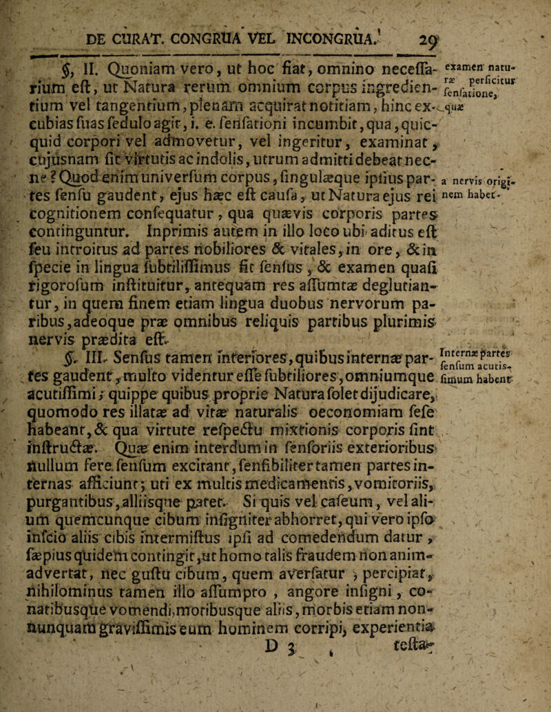 §, II. Quoniam vero, ut hoc fiat, omnino necefla- c,amcn bu¬ rium eft, ut Natura rerum omnium corpus ingredien- ” 6^e',*u* tium vel tangentium, plenam acquirat notitiam, hinc ex-^u* cubiasfuasfeduloagit, i. efenfationi incumbit,qua,quic- quid corpori vel admovetur, vel ingeritur, examinat * cujusnam fit virtutis ac indolis, utrum admitti debeat nec¬ ne ? Quod enim univerfum corpus, fingukeque ipfiuspar- a nervis origi- tes fenfu gaudent, ejus htec eft caufa, ut Natura ejus reinem hab«-' cognitionem confequatur , qua quaevis corporis partes continguntur. Inprimis autem in illo loco ubi aditus eft v feu introitus ad partes nobiliores & vitales,in ore, &in fpecie in lingua lubriliffimus fit fenfus , & examen quali rigorofum inftituifur, antequam res aftumtae deglutian- tur, in quem finem etiam lingua duobus nervorum pa¬ ribus,adeoque prae omnibus reliquis partibus plurimis ' nervis praedita eft- ■' / e/ §. III- Senfus tamen interiores, quibus interna par- *nt«n,*i,art“' tes gaudentymulto videntur eirefubtiliores,omniumque fimum habent acutiffimi >quippe quibus proprie Natura foletdijudicare, quomodo res illatae ad vitae’naturalis oeconomiam fefe habeant, Sc qua virtute refpedfu mixtionis corporis fint inftrutftae. Quae enim interdum in fenforiis exterioribus nullum ferefenfum excitant , fenfibiliter tamen partes in¬ ternas afficiunt; uti ex multis medicamentis, vomitoriis, purgantibus, alliisque pater. Si quis vel cafeum, vel ali¬ um quemcunque cibum mfigrtiter abhorret, qui vero ipf® infcid aliis cibis intermiftus ipfi ad comedendum datur , fajpius quidem contingit,at homo talis fraudem non anim¬ advertat, nec guftu cibum, quem aVerfatur , percipiat, nihilominus tamen illo afiumpto , angore infigni, co- naribusqtie vomendi,moribusque aliis , morbis etiam non- nunquamgraviffimiseum hominem corripi, experientia D 5 t imab. , * r.'_ ' i \ * s ■ v. f\ f ' r\ . v - ; - • \ . : .f . r A, / ' ♦ , . / - v y i * v ■ i ■ - * I