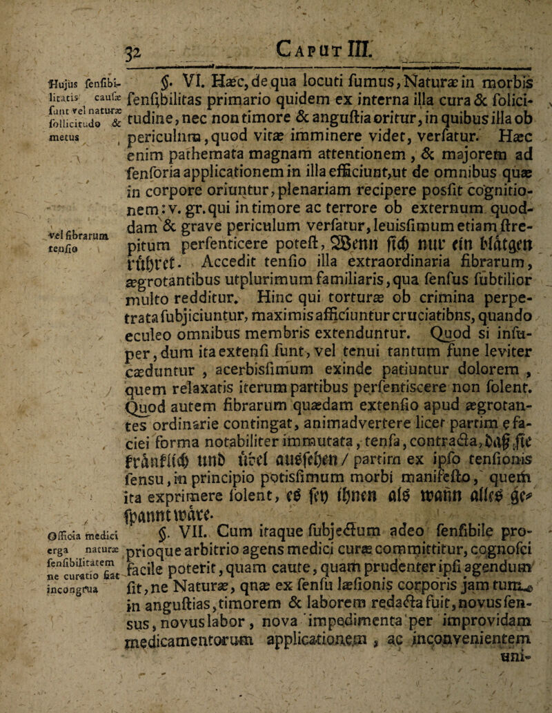 p _i_ Caput III. _-___-_^ ______ r* ni! — - -i _. ' r1 L iHujus fenfibi- §• VI. Ha;c,dequa locuti fumus,Natura:in morbis litatis caufe fenfibilitas primario quidem ex interna illa cura & folici- KT2 tudine,nec non timore & anguftia oritur, in quibus illa ob metus periculum,quod virse imminere videt, verfatur. Hasc v enim pathemata magnam attentionem , & majorem ad fenforia applicationem in illa efficiunt,ut de omnibus quae in corpore oriuntur, plenariam recipere posfit cognitio- nem:v. gr.qui intimore ac terrore ob externum quod¬ dam & grave periculum verfatur, Ieuisfimum etiam ftre- «Ifibrarum . m perfentiCere poteft, SBettll ftdj «111' ffO McttgW • Accedit tenfio illa extraordinaria fibrarum, segrotantibus utplurimumfamiliaris,qua fenfus fubtilior multo redditur. Hinc qui tortura; ob crimina perpe¬ trata fubjiciuntur, maximisafficiunturcruciatibns,quando v eculeo omnibus membris extenduntur. Quod si infu- per,dum itaexfenfi funt,vel tenui tantum fune leviter caduntur , acerbisfimum exinde patiuntur dolorem ,. quem relaxatis iterum partibus perfentiscere non folenr. Quod autem fibrarum quadam extenfio apud asgrotan- tes ordinarie contingar, animadvertere licet partim e fa¬ ciei forma notabiliter immutata, tenfa,contra<3a,ba§JtC ftranflid) unb ucd auefc&en / partira ex ipfo tenfionis fensu,in principio potisfimum morbi manifefto, queih ita exprimere lolent, c$ ji’t) ifjncn fllg Wfltttt afifg „ fpflnntwate. ; . „ offida medici $• VII. Cum itaque fubjeaum adeo fenfibile pro- erga nacurm prioque arbitrio agens medici curse committitur, cqgnofci fenfibiUtwem pacj|e poterit,quam caute, quarti prudenter ipfi agendum mcongnja * fit, ne Naturse, qnae ex fenfu Isefionis corporis jam tuni^ in anguftias,timorem & laborem reda<fiafuit,novusfen- sus, novuslabor, nova'impedimenta per improvidam medicamentorum applicationem , ac inconvenientem