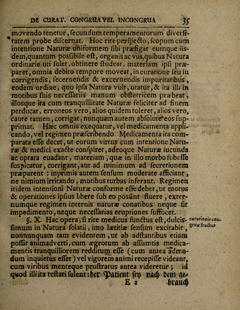 « — ■—M »■■■■■■ ■■ , - ■ - in II ■ ■ II M , j| • 1 * » • movendo tenetur, fecundum temperamentorum diverfi- *tatem probe difcernat. Hoc rite perfpedo,fcopum cum intentione Naturae uhiformern fibi praefigat eumque iis¬ dem,quantum posfibile eft, organis ac viis,quibus Natura ordinarie uti folet,obtinere ftudeat, materiam ipfi prae¬ paret, omnia debito tempore moveat, in curatione feu in corrigendis, fecernendis 5c excernendis impuritatibus , eodem ordine, quo ipfa Natura vult,utatur,& ira illtin motibus fuis neceffariis manum obftetricem praebeat, iiiosque ita cum tranquillitate Naturae feliciter ad finem perducat, erroneos vero,alios quidem toleret, alios vero, caute tamen, corrigat, nunquam autem abfolute*eosfup- primat. Haec omnia exequatur, vel medicamenta appli¬ cando, vel regimen prsefcribendo bfedicamenta *ra com¬ parata e(Te decet, ut eorum virtus cum intentione Natu¬ rae & medici exade confpiret,adeoque Naturae iucunda ac optata euadant, materiam ,quae in illo morbo fu belle fuspicatur*corrigant,aut ad minimum ad fecrerionem praeparent : inprimis autem fenfum moderate afficiant, ne nimium irritando , motibus turbas inferant. Regimen itidem intentioni Naturae conforme efledebet,ut motus & operationes ipfius libere fub eo posfint fluere , exter¬ numque regimen internis naturae conatibus neque fit impedimento, neque neceflarias eruptiones fuffbcet. $. X. Hac opera , fi rite medicus fundus eft,dulcis- fimum in Natura folatii, imo laetitiae fenfum excitabit, nonnunquam tam evidentem, ut ab adftantibus etiam poflit animadverti, cum aegrotum ab afliimtis medica-' mentis tranquilliorem redditum efle (cum antea admo¬ dum inquietus eflet) vel vigorem animi recepifle videant, cum viribus menteque proftratus antea videretur ; id quod illiita teftari folent: p ftt) btttl Ea bPflU<§
