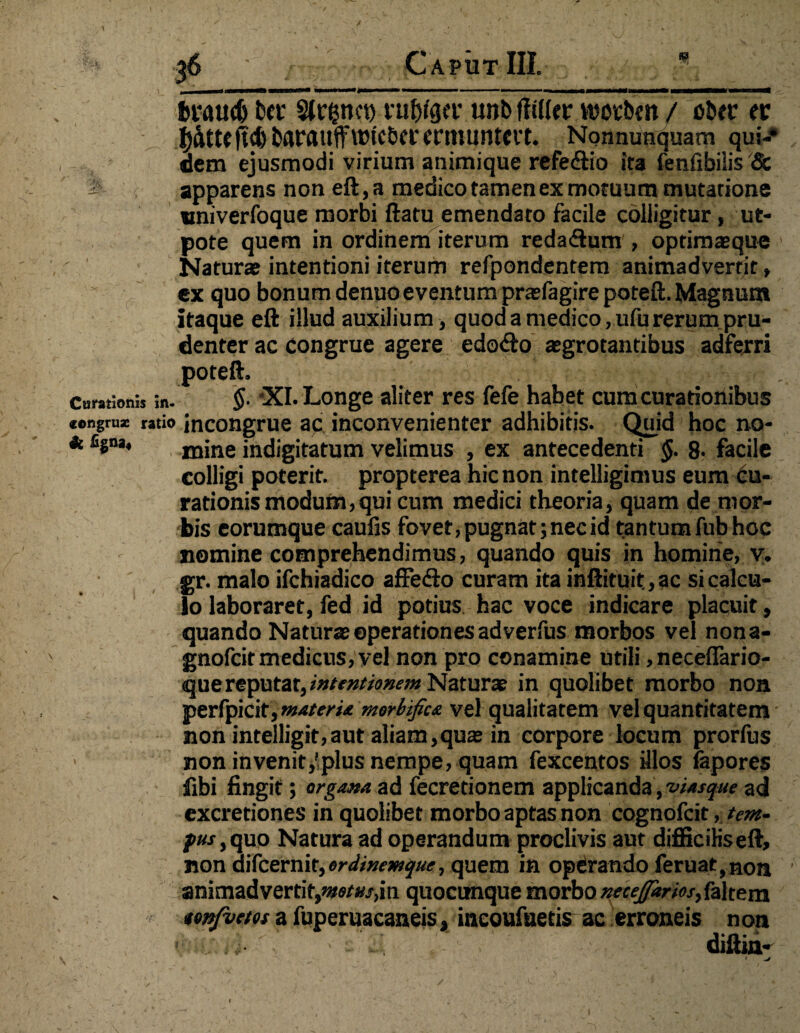 / 36 ; Caput III. braucb Da* rubigct' unb flater woeben / ober tv ^ta^cbbaraufflPicbCfcrnuintCft. Nonnunquam qui-* dem ejusmodi virium animique refedtio ita fenfibilis & '1 apparens non eft,a medico tamen ex motuum mutatione ttniverfoque morbi ftatu emendato facile colligitur, ut- pote quem in ordinem iterum reda&um , optimasque ’ Natur» intentioni iterum refpondentem animadvertit, ex quo bonum denuo eventum prasfagire poteft. Magnum itaque eft illud auxilium, quod a medico, ufu rerum pru¬ denter ac congrue agere edoCto aegrotantibus adferri poteft. . . Cantioni, in. $■ XI. Longe aliter res fefe habet cum curationibus «engruae ratio incongrue ac inconvenienter adhibitis. Quid hoc no- * fi8na* mine indigitatum velimus , ex antecedenti §. 8* facile colligi poterit, propterea hic non intelligimus eum Cu¬ rationis modum,qui cum medici theoria, quam de mor¬ bis eorumque caufis fovet, pugnat; nec id tantum fub hoc nomine comprehendimus, quando quis in homine, v. gr. malo ifchiadico affe&o curam ita inftituit.,ac si calcu¬ lo laboraret, fed id potius hac voce indicare placuit, quando Naturae operationes adverfus morbos vel nona- gnofeit medicus, vel non pro conamine utili, necefiario- que reputat, intentionem Naturae in quolibet morbo non perfpicit, matermorbifiaz vel qualitatem vel quantitatem non intelligit,aut aliam,quae in corpore locum prorfus non in venit,'plus nempe, quam fexcentos illos iapores fibi fingit; organa, ad fecretionem applicanda, viasque ad excretiones in quolibet morbo aptas non cognofcit, tem¬ pus ,quo Natura ad operandum proclivis aut difficiKseft, non difeernit, W/»m£«<vquem in operando feruat,non 1 animadvertit,motus,\n quocunque morbo xeceffarios,&\tem tmfvetos a fuperuacaneis, incoufaetis ac erroneis non ! diftin- m\ ■ ■ v 11 • /. g*^ ' • ; V . . ... \ • V I v ' v • ’ ‘V - • • * _ ’ , \ , y • '